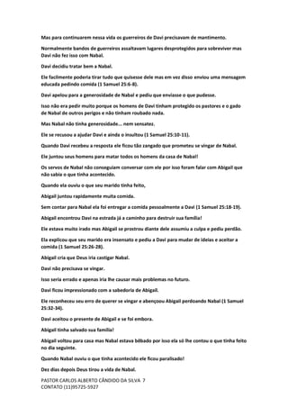PASTOR CARLOS ALBERTO CÂNDIDO DA SILVA
CONTATO (11)95725-5927
7
Mas para continuarem nessa vida os guerreiros de Davi precisavam de mantimento.
Normalmente bandos de guerreiros assaltavam lugares desprotegidos para sobreviver mas
Davi não fez isso com Nabal.
Davi decidiu tratar bem a Nabal.
Ele facilmente poderia tirar tudo que quisesse dele mas em vez disso enviou uma mensagem
educada pedindo comida (1 Samuel 25:6-8).
Davi apelou para a generosidade de Nabal e pediu que enviasse o que pudesse.
Isso não era pedir muito porque os homens de Davi tinham protegido os pastores e o gado
de Nabal de outros perigos e não tinham roubado nada.
Mas Nabal não tinha generosidade... nem sensatez.
Ele se recusou a ajudar Davi e ainda o insultou (1 Samuel 25:10-11).
Quando Davi recebeu a resposta ele ficou tão zangado que prometeu se vingar de Nabal.
Ele juntou seus homens para matar todos os homens da casa de Nabal!
Os servos de Nabal não conseguiam conversar com ele por isso foram falar com Abigail que
não sabia o que tinha acontecido.
Quando ela ouviu o que seu marido tinha feito,
Abigail juntou rapidamente muita comida.
Sem contar para Nabal ela foi entregar a comida pessoalmente a Davi (1 Samuel 25:18-19).
Abigail encontrou Davi na estrada já a caminho para destruir sua família!
Ele estava muito irado mas Abigail se prostrou diante dele assumiu a culpa e pediu perdão.
Ela explicou que seu marido era insensato e pediu a Davi para mudar de ideias e aceitar a
comida (1 Samuel 25:26-28).
Abigail cria que Deus iria castigar Nabal.
Davi não precisava se vingar.
Isso seria errado e apenas iria lhe causar mais problemas no futuro.
Davi ficou impressionado com a sabedoria de Abigail.
Ele reconheceu seu erro de querer se vingar e abençoou Abigail perdoando Nabal (1 Samuel
25:32-34).
Davi aceitou o presente de Abigail e se foi embora.
Abigail tinha salvado sua família!
Abigail voltou para casa mas Nabal estava bêbado por isso ela só lhe contou o que tinha feito
no dia seguinte.
Quando Nabal ouviu o que tinha acontecido ele ficou paralisado!
Dez dias depois Deus tirou a vida de Nabal.
 