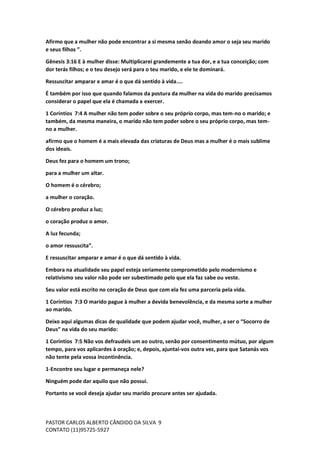 PASTOR CARLOS ALBERTO CÂNDIDO DA SILVA
CONTATO (11)95725-5927
9
Afirmo que a mulher não pode encontrar a si mesma senão doando amor o seja seu marido
e seus filhos ”.
Gênesis 3:16 E à mulher disse: Multiplicarei grandemente a tua dor, e a tua conceição; com
dor terás filhos; e o teu desejo será para o teu marido, e ele te dominará.
Ressuscitar amparar e amar é o que dá sentido à vida....
É também por isso que quando falamos da postura da mulher na vida do marido precisamos
considerar o papel que ela é chamada a exercer.
1 Coríntios 7:4 A mulher não tem poder sobre o seu próprio corpo, mas tem-no o marido; e
também, da mesma maneira, o marido não tem poder sobre o seu próprio corpo, mas tem-
no a mulher.
afirmo que o homem é a mais elevada das criaturas de Deus mas a mulher é o mais sublime
dos ideais.
Deus fez para o homem um trono;
para a mulher um altar.
O homem é o cérebro;
a mulher o coração.
O cérebro produz a luz;
o coração produz o amor.
A luz fecunda;
o amor ressuscita”.
E ressuscitar amparar e amar é o que dá sentido à vida.
Embora na atualidade seu papel esteja seriamente comprometido pelo modernismo e
relativismo seu valor não pode ser subestimado pelo que ela faz sabe ou veste.
Seu valor está escrito no coração de Deus que com ela fez uma parceria pela vida.
1 Coríntios 7:3 O marido pague à mulher a devida benevolência, e da mesma sorte a mulher
ao marido.
Deixo aqui algumas dicas de qualidade que podem ajudar você, mulher, a ser o “Socorro de
Deus” na vida do seu marido:
1 Coríntios 7:5 Não vos defraudeis um ao outro, senão por consentimento mútuo, por algum
tempo, para vos aplicardes à oração; e, depois, ajuntai-vos outra vez, para que Satanás vos
não tente pela vossa incontinência.
1-Encontre seu lugar e permaneça nele?
Ninguém pode dar aquilo que não possui.
Portanto se você deseja ajudar seu marido procure antes ser ajudada.
 