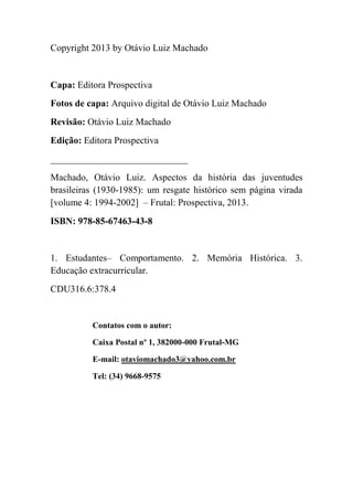 Copyright 2013 by Otávio Luiz Machado
Capa: Editora Prospectiva
Fotos de capa: Arquivo digital de Otávio Luiz Machado
Revisão: Otávio Luiz Machado
Edição: Editora Prospectiva
_____________________________
Machado, Otávio Luiz. Aspectos da história das juventudes
brasileiras (1930-1985): um resgate histórico sem página virada
[volume 4: 1994-2002] – Frutal: Prospectiva, 2013.
ISBN: 978-85-67463-43-8
1. Estudantes– Comportamento. 2. Memória Histórica. 3.
Educação extracurricular.
CDU316.6:378.4
Contatos com o autor:
Caixa Postal nº 1, 382000-000 Frutal-MG
E-mail: otaviomachado3@yahoo.com.br
Tel: (34) 9668-9575
 