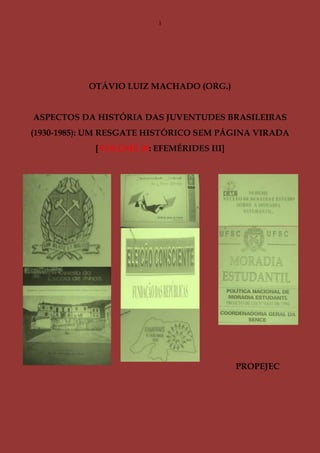 1
OTÁVIO LUIZ MACHADO (ORG.)
ASPECTOS DA HISTÓRIA DAS JUVENTUDES BRASILEIRAS
(1930-1985): UM RESGATE HISTÓRICO SEM PÁGINA VIRADA
[VOLUME 10: EFEMÉRIDES III]
PROPEJEC
 
