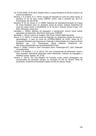 768	
	
Lei 10.436 (2002, 24 de abril). Dispõe sobre a Língua Brasileira de Sinais (Libras) e dá
outras providências.
Oliveira, J. S. & Silva, R. C. (2014). Equipe de tradução do curso de Letras Libras. In
Quadros, R. M. de (Ed.) Letras LIBRAS: ontem, hoje e amanhã (pp. 93-111).
Florianópolis: Ed. Da UFSC.
Quadros, R. M. de; Souza, S. X. (2008). Aspectos da tradução/encenação na Língua
de sinais Brasileira para um ambiente virtual de ensino: práticas tradutórias do
curso de Letras Libras. In QUADROS, R. M. de (Ed.). Estudos Surdos III (pp. 170-
209). Petrópolis: Arara Azul.
Santaella, L. (2005). Matrizes da linguagem e pensamento: sonora visual verbal:
aplicações na hipermídia. São Paulo: Iluminuras: FAPESP.
Santaella, L. (2012). Leitura de imagens. São Paulo: Editora Melhoramentos.
Souza, S. X. (2010). A norma surda de tradução em ambientes virtuais de ensino e
aprendizagem: o caso do curso de LETRAS-LIBRAS da UFSC. Anais do 2º.
Congresso Brasileiro de Pesquisa em Tradução e Interpretação de Língua de Sinais
Brasileira (pp. 1-7). Florianópolis, Santa Catarina. Disponível em:
http://www.congressotils.com.br/anais/anais2010.html
Stone, C. (2009). Toward a Deaf Translation Norm. Washington-DC, USA: Gallaudet
University Press.
Taveira, C & Rosado, L. A. S. (2013). Por uma compreensão do letramento visual e
seus suportes: articulando pesquisas sobre letramento, matrizes de linguagem e
artefatos surdos. Espaço, 39, 27-42.
Taveira, C. (2014). Por uma Didática da invenção surda: prática pedagógica nas
escolas-piloto de educação bilíngue no município do Rio de Janeiro (Tese de
doutorado). Pontifícia Universidade Católica do Rio de Janeiro, Brasil.
 