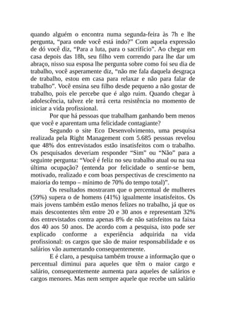 quando alguém o encontra numa segunda-feira às 7h e lhe
pergunta, “para onde você está indo?” Com aquela expressão
de dó você diz, “Para a luta, para o sacrifício”. Ao chegar em
casa depois das 18h, seu filho vem correndo para lhe dar um
abraço, nisso sua esposa lhe pergunta sobre como foi seu dia de
trabalho, você asperamente diz, “não me fala daquela desgraça
de trabalho, estou em casa para relaxar e não para falar de
trabalho”. Você ensina seu filho desde pequeno a não gostar de
trabalho, pois ele percebe que é algo ruim. Quando chegar à
adolescência, talvez ele terá certa resistência no momento de
iniciar a vida profissional.
Por que há pessoas que trabalham ganhando bem menos
que você e aparentam uma felicidade contagiante?
Segundo o site Eco Desenvolvimento, uma pesquisa
realizada pela Right Management com 5.685 pessoas revelou
que 48% dos entrevistados estão insatisfeitos com o trabalho.
Os pesquisados deveriam responder “Sim” ou “Não” para a
seguinte pergunta: “Você é feliz no seu trabalho atual ou na sua
última ocupação? (entenda por felicidade o sentir-se bem,
motivado, realizado e com boas perspectivas de crescimento na
maioria do tempo – mínimo de 70% do tempo total)”.
Os resultados mostraram que o percentual de mulheres
(59%) supera o de homens (41%) igualmente insatisfeitos. Os
mais jovens também estão menos felizes no trabalho, já que os
mais descontentes têm entre 20 e 30 anos e representam 32%
dos entrevistados contra apenas 8% de não satisfeitos na faixa
dos 40 aos 50 anos. De acordo com a pesquisa, isto pode ser
explicado conforme a experiência adquirida na vida
profissional: os cargos que são de maior responsabilidade e os
salários vão aumentando consequentemente.
E é claro, a pesquisa também trouxe a informação que o
percentual diminui para aqueles que têm o maior cargo e
salário, consequentemente aumenta para aqueles de salários e
cargos menores. Mas nem sempre aquele que recebe um salário
 