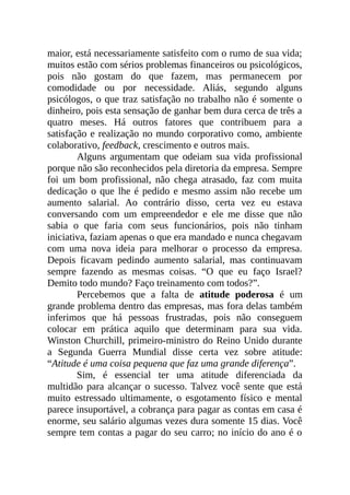 maior, está necessariamente satisfeito com o rumo de sua vida;
muitos estão com sérios problemas financeiros ou psicológicos,
pois não gostam do que fazem, mas permanecem por
comodidade ou por necessidade. Aliás, segundo alguns
psicólogos, o que traz satisfação no trabalho não é somente o
dinheiro, pois esta sensação de ganhar bem dura cerca de três a
quatro meses. Há outros fatores que contribuem para a
satisfação e realização no mundo corporativo como, ambiente
colaborativo, feedback, crescimento e outros mais.
Alguns argumentam que odeiam sua vida profissional
porque não são reconhecidos pela diretoria da empresa. Sempre
foi um bom profissional, não chega atrasado, faz com muita
dedicação o que lhe é pedido e mesmo assim não recebe um
aumento salarial. Ao contrário disso, certa vez eu estava
conversando com um empreendedor e ele me disse que não
sabia o que faria com seus funcionários, pois não tinham
iniciativa, faziam apenas o que era mandado e nunca chegavam
com uma nova ideia para melhorar o processo da empresa.
Depois ficavam pedindo aumento salarial, mas continuavam
sempre fazendo as mesmas coisas. “O que eu faço Israel?
Demito todo mundo? Faço treinamento com todos?”.
Percebemos que a falta de atitude poderosa é um
grande problema dentro das empresas, mas fora delas também
inferimos que há pessoas frustradas, pois não conseguem
colocar em prática aquilo que determinam para sua vida.
Winston Churchill, primeiro-ministro do Reino Unido durante
a Segunda Guerra Mundial disse certa vez sobre atitude:
“Atitude é uma coisa pequena que faz uma grande diferença”.
Sim, é essencial ter uma atitude diferenciada da
multidão para alcançar o sucesso. Talvez você sente que está
muito estressado ultimamente, o esgotamento físico e mental
parece insuportável, a cobrança para pagar as contas em casa é
enorme, seu salário algumas vezes dura somente 15 dias. Você
sempre tem contas a pagar do seu carro; no início do ano é o
 
