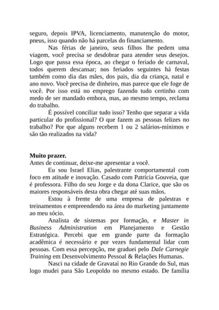 seguro, depois IPVA, licenciamento, manutenção do motor,
pneus, isso quando não há parcelas do financiamento.
Nas férias de janeiro, seus filhos lhe pedem uma
viagem, você precisa se desdobrar para atender seus desejos.
Logo que passa essa época, ao chegar o feriado de carnaval,
todos querem descansar; nos feriados seguintes há festas
também como dia das mães, dos pais, dia da criança, natal e
ano novo. Você precisa de dinheiro, mas parece que ele foge de
você. Por isso está no emprego fazendo tudo certinho com
medo de ser mandado embora, mas, ao mesmo tempo, reclama
do trabalho.
É possível conciliar tudo isso? Tenho que separar a vida
particular do profissional? O que fazem as pessoas felizes no
trabalho? Por que alguns recebem 1 ou 2 salários-mínimos e
são tão realizados na vida?
Muito prazer.
Antes de continuar, deixe-me apresentar a você.
Eu sou Israel Elias, palestrante comportamental com
foco em atitude e inovação. Casado com Patrícia Gouveia, que
é professora. Filho do seu Jorge e da dona Clarice, que são os
maiores responsáveis desta obra chegar até suas mãos.
Estou à frente de uma empresa de palestras e
treinamentos e empreendendo na área do marketing juntamente
ao meu sócio.
Analista de sistemas por formação, e Master in
Business Administration em Planejamento e Gestão
Estratégica. Percebi que em grande parte da formação
acadêmica é necessário e por vezes fundamental lidar com
pessoas. Com essa percepção, me graduei pelo Dale Carnegie
Training em Desenvolvimento Pessoal & Relações Humanas.
Nasci na cidade de Gravataí no Rio Grande do Sul, mas
logo mudei para São Leopoldo no mesmo estado. De família
 