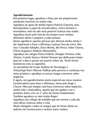 Agradecimentos
Em primeiro lugar, agradeço a Deus por me proporcionar
momentos incríveis na minha vida.
Agradeço ao apoio de minha esposa Patrícia Gouveia, pois
desempenhou o papel de incentivadora, crítica literária e
orientadora, sem ela não seria possível realizar esse sonho.
Agradeço muito pelo fato de ela sempre ouvir minhas
diferentes ideias e projetos a cada semana.
Quero agradecer aquelas pessoas que abriram minha mente e
me inspiraram a fazer a diferença e pensar fora da caixa. São
elas: Conrado Adolpho, Erico Rocha, Bel Pesce, Jober Chaves,
Flávio Augusto e Roberto Shinyashiki.
Agradeço aos amigos Diana Federle, Douglas Ferreira, João
Aloísio, Camila Souza e Rafael Vessoni que dedicaram tempo
para ler a obra e passar um parecer sobre ela. Vocês foram
fantásticos com as sugestões.
Ao presidente do Grupo Nabhan de Tecnologia e
VirtualAge/Totvs Marcos Nabhan pela parceria e confiança nos
meus projetos e agradeço as nossas longas conversas sobre
negócios.
E agora, um agradecimento muito especial aos meus maiores
incentivadores para fazer a diferença, meus pais Jorge e
Clarice. Meu pai sempre com boas conversas sobre negócios,
minha mãe a motivadora, aquela que me ajudou a ser o
primeiro aluno a ler na 1° série do ensino fundamental.
Também agradeço ao meu irmão Roger.
Agradeço aos colegas de trabalho que me ouvem a cada dia
com ideias criativas sobre a vida.
Muito obrigado a todos os amigos que de forma direta ou
indireta me incentivaram a realizar meus sonhos.
 