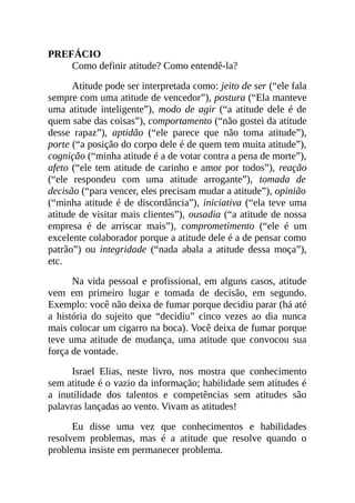 PREFÁCIO
Como definir atitude? Como entendê-la?
Atitude pode ser interpretada como: jeito de ser (“ele fala
sempre com uma atitude de vencedor”), postura (“Ela manteve
uma atitude inteligente”), modo de agir (“a atitude dele é de
quem sabe das coisas”), comportamento (“não gostei da atitude
desse rapaz”), aptidão (“ele parece que não toma atitude”),
porte (“a posição do corpo dele é de quem tem muita atitude”),
cognição (“minha atitude é a de votar contra a pena de morte”),
afeto (“ele tem atitude de carinho e amor por todos”), reação
(“ele respondeu com uma atitude arrogante”), tomada de
decisão (“para vencer, eles precisam mudar a atitude”), opinião
(“minha atitude é de discordância”), iniciativa (“ela teve uma
atitude de visitar mais clientes”), ousadia (“a atitude de nossa
empresa é de arriscar mais”), comprometimento (“ele é um
excelente colaborador porque a atitude dele é a de pensar como
patrão”) ou integridade (“nada abala a atitude dessa moça”),
etc.
Na vida pessoal e profissional, em alguns casos, atitude
vem em primeiro lugar e tomada de decisão, em segundo.
Exemplo: você não deixa de fumar porque decidiu parar (há até
a história do sujeito que “decidiu” cinco vezes ao dia nunca
mais colocar um cigarro na boca). Você deixa de fumar porque
teve uma atitude de mudança, uma atitude que convocou sua
força de vontade.
Israel Elias, neste livro, nos mostra que conhecimento
sem atitude é o vazio da informação; habilidade sem atitudes é
a inutilidade dos talentos e competências sem atitudes são
palavras lançadas ao vento. Vivam as atitudes!
Eu disse uma vez que conhecimentos e habilidades
resolvem problemas, mas é a atitude que resolve quando o
problema insiste em permanecer problema.
 