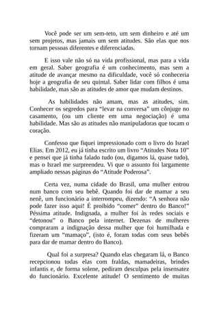 Você pode ser um sem-teto, um sem dinheiro e até um
sem projetos, mas jamais um sem atitudes. São elas que nos
tornam pessoas diferentes e diferenciadas.
E isso vale não só na vida profissional, mas para a vida
em geral. Saber geografia é um conhecimento, mas sem a
atitude de avançar mesmo na dificuldade, você só conheceria
hoje a geografia de seu quintal. Saber lidar com filhos é uma
habilidade, mas são as atitudes de amor que mudam destinos.
As habilidades não amam, mas as atitudes, sim.
Conhecer os segredos para “levar na conversa” um cônjuge no
casamento, (ou um cliente em uma negociação) é uma
habilidade. Mas são as atitudes não manipuladoras que tocam o
coração.
Confesso que fiquei impressionado com o livro do Israel
Elias. Em 2012, eu já tinha escrito um livro “Atitudes Nota 10”
e pensei que já tinha falado tudo (ou, digamos lá, quase tudo),
mas o Israel me surpreendeu. Vi que o assunto foi largamente
ampliado nessas páginas do “Atitude Poderosa”.
Certa vez, numa cidade do Brasil, uma mulher entrou
num banco com seu bebê. Quando foi dar de mamar a seu
nenê, um funcionário a interrompeu, dizendo: “A senhora não
pode fazer isso aqui! É proibido “comer” dentro do Banco!”
Péssima atitude. Indignada, a mulher foi às redes sociais e
“detonou” o Banco pela internet. Dezenas de mulheres
compraram a indignação dessa mulher que foi humilhada e
fizeram um “mamaço”, (isto é, foram todas com seus bebês
para dar de mamar dentro do Banco).
Qual foi a surpresa? Quando elas chegaram lá, o Banco
recepcionou todas elas com fraldas, mamadeiras, brindes
infantis e, de forma solene, pediram desculpas pela insensatez
do funcionário. Excelente atitude! O sentimento de muitas
 