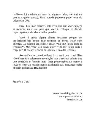 mulheres foi mudado na hora (e, algumas delas, até abriram
contas naquele banco). Uma atitude poderosa pode levar do
inferno ao Céu.
Israel Elias não escreveu este livro para que você esqueça
as técnicas, mas, sim, para que você as coloque no devido
lugar: após o poder das atitudes grandes.
Você já ouviu algum cliente reclamar porque um
profissional não soube usar técnicas de como tratar com
clientes? Já escutou um cliente gritar: “Ele me faltou com as
técnicas?”. Mas você já o ouviu dizer: “Ele me faltou com o
respeito”. O cliente reclama das atitudes, não das técnicas.
Ao verificar o conteúdo deste livro senti que Israel Elias
não é apenas o palestrante revelação, mas o escritor talento que
une conteúdo e formato para fazer provocações na mente e
levar o leitor ao mundo pouco explorado das mudanças pelas
atitudes poderosas. Boa leitura!
Maurício Gois
www.mauriciogois.com.br
www.palestraseducac
ionais.com.br
 