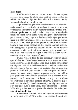 Introdução
Este livro não é apenas mais um manual de motivação e
sucesso, com frases de efeito para você se sentir melhor ou
refletir na vida. O objetivo desta obra é lhe causar três ís,
Incomodar, Inspirar e Implementar.
Aqui mostrarei que você é credenciado a ter uma vida
mais completa e realizada se dedicar tempo a si mesmo,
conhecendo-se melhor e assim melhorar comportamentos. Uma
atitude poderosa poderá mudar sua vida trazendo-lhe
resultados formidáveis como nunca imaginou. Provavelmente
passa na sua cabeça agora, a lembrança de algo que tentou
fazer sem obter resultados; parece que nadou, nadou e morreu
na praia. Talvez você já tentou poupar dinheiro na sua conta
bancária mas nunca passava de três meses, sempre aparecia
uma emergência sugando sua pequena reserva. Talvez tentasse
emagrecer e não ingerir alimentos gordurosos ou doces, mas
essa dieta não passava de algumas semanas e então voltava
tudo como era antes, às vezes até pior.
Muitas vezes o fato de não conseguir concluir aquilo
que iniciou tem lhe deixado frustrado e sem forças para uma
nova tentativa. Como trabalhar uma nova atitude para atingir
um objetivo? No seu trabalho tentou ser o melhor colaborador
do mês, mas o fato de querer se destacar dos colegas, tem
parecido paradoxal, pois a maioria deles não pensa da mesma
forma que você; muitos apenas esperam receber seu salário
para gastar em festas, sem se preocupar com o amanhã. Então
mesmo você querendo melhorar, acaba se sentindo
desestimulado a continuar com seu objetivo. É possível que já
tenha acontecido algo semelhante contigo em algum momento;
por isso este livro é para você, pois apresentarei o método
POMAM que lhe ajudará a passar de atitudes limitadas para
uma atitude poderosa.
Como assim um método? Pode haver um método como
se fosse uma receita? Sim, existe essa receita. É admirável
 