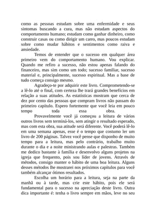 como as pessoas estudam sobre uma enfermidade e seus
sintomas buscando a cura, mas não estudam aspectos do
comportamento humano; estudam como ganhar dinheiro, como
construir casas ou como dirigir um carro, mas poucos estudam
sobre como mudar hábitos e sentimentos como raiva e
ansiedade.
Temos de entender que o sucesso em qualquer área
primeiro vem do comportamento humano. Vou explicar.
Quando me refiro a sucesso, não estou apenas falando do
financeiro, mas sim como um todo; sucesso familiar, sucesso
material e, principalmente, sucesso espiritual. Mas a base de
tudo começa consigo mesmo.
Agradeço-te por adquirir este livro. Comprometendo-se
a lê-lo até o final, com certeza lhe trará grandes benefícios em
relação a suas atitudes. As estatísticas mostram que cerca de
dez por cento das pessoas que compram livros não passam do
primeiro capítulo. Espero fortemente que você leia em pouco
tempo toda essa obra.
Provavelmente você já começou a leitura de vários
outros livros sem terminá-los, sem atingir o resultado esperado,
mas com esta obra, sua atitude será diferente. Você poderá lê-lo
em uma semana apenas, esse é o tempo que costumo ler um
livro de 200 páginas. Talvez você pense que disponho de muito
tempo para a leitura, mas pelo contrário, trabalho muito
durante o dia e a noite ministrando aulas e palestras. Também
me dedico bastante à família e desenvolvo alguns projetos na
igreja que frequento, pois sou líder de jovens. Através de
métodos, consigo manter o hábito de uma boa leitura. Alguns
desses métodos lhe mostrarei nos próximos capítulos para você
também alcançar ótimos resultados.
Escolha um horário para a leitura, seja na parte da
manhã ou à tarde, mas crie este hábito, pois ele será
fundamental para o sucesso na apreciação deste livro. Outra
dica importante é: tenha o livro sempre em mãos, leve no seu
 