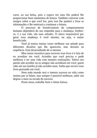 carro, na sua bolsa, pois a espera em uma fila poderá lhe
proporcionar bons momentos de leitura. Também converse com
amigos sobre o que você leu, pois isso lhe ajudará a fixar as
informações e lhe motivará a continuar a leitura.
O processo de fortalecimento do comportamento
humano dependerá do seu empenho para a mudança, lembre-
se, é a sua vida, são suas atitudes. O único responsável por
gerar essa mudança é você mesmo, ou seja, o maior
beneficiado.
Você já tentou muitas vezes melhorar sua atitude para
diferentes desafios que lhe aparecem, mas desistiu na
sequência. Está desacreditado de si mesmo.
Meu maior incentivo para escrever esse livro é o fato de
eu acreditar em você. Acredito que você precisa e pode
melhorar e ter uma vida com maiores realizações. Talvez seu
patrão não acredite ou os amigos não acreditam em você, quem
sabe até sua família já não acredita mais. Saiba que escrevi esse
livro pensando em você.
Nem todo mundo terá o imenso sucesso na vida como
muitos por aí falam, mas sempre é possível melhorar, subir um
degrau a mais na escada do sucesso.
Pense nisso, trabalhe forte e ótima leitura.
 