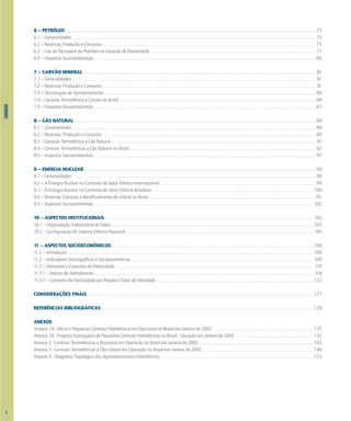SUMÁRIO
X
6 – PETRÓLEO . . . . . . . . . . . . . . . . . . . . . . . . . . . . . . . . . . . . . . . . . . . . . . . . . . . . . . . . . . . . . . . . . . . . . . . . . . . . . . . . . . . . . . . . . . . . . . . . . . . . . . . . . . . . . . . . . . . . . . . . . . . . . . . . . . . . . . . 75
6.1 – Generalidades . . . . . . . . . . . . . . . . . . . . . . . . . . . . . . . . . . . . . . . . . . . . . . . . . . . . . . . . . . . . . . . . . . . . . . . . . . . . . . . . . . . . . . . . . . . . . . . . . . . . . . . . . . . . . . . . . . . . . . . . . . . . . . . . . . . . 75
6.2 – Reservas, Produção e Consumo . . . . . . . . . . . . . . . . . . . . . . . . . . . . . . . . . . . . . . . . . . . . . . . . . . . . . . . . . . . . . . . . . . . . . . . . . . . . . . . . . . . . . . . . . . . . . . . . . . . . . . . . . . . . . . . . . . . 75
6.3 – Uso de Derivados de Petróleo na Geração de Eletricidade . . . . . . . . . . . . . . . . . . . . . . . . . . . . . . . . . . . . . . . . . . . . . . . . . . . . . . . . . . . . . . . . . . . . . . . . . . . . . . . . . . . . . . . . . . 77
6.4 – Impactos Socioambientais . . . . . . . . . . . . . . . . . . . . . . . . . . . . . . . . . . . . . . . . . . . . . . . . . . . . . . . . . . . . . . . . . . . . . . . . . . . . . . . . . . . . . . . . . . . . . . . . . . . . . . . . . . . . . . . . . . . . . . . . 80
7 – CARVÃO MINERAL . . . . . . . . . . . . . . . . . . . . . . . . . . . . . . . . . . . . . . . . . . . . . . . . . . . . . . . . . . . . . . . . . . . . . . . . . . . . . . . . . . . . . . . . . . . . . . . . . . . . . . . . . . . . . . . . . . . . . . . . . . . . . . 81
7.1 – Generalidades . . . . . . . . . . . . . . . . . . . . . . . . . . . . . . . . . . . . . . . . . . . . . . . . . . . . . . . . . . . . . . . . . . . . . . . . . . . . . . . . . . . . . . . . . . . . . . . . . . . . . . . . . . . . . . . . . . . . . . . . . . . . . . . . . . . . 81
7.2 – Reservas, Produção e Consumo . . . . . . . . . . . . . . . . . . . . . . . . . . . . . . . . . . . . . . . . . . . . . . . . . . . . . . . . . . . . . . . . . . . . . . . . . . . . . . . . . . . . . . . . . . . . . . . . . . . . . . . . . . . . . . . . . . . . 81
7.3 – Tecnologias de Aproveitamento . . . . . . . . . . . . . . . . . . . . . . . . . . . . . . . . . . . . . . . . . . . . . . . . . . . . . . . . . . . . . . . . . . . . . . . . . . . . . . . . . . . . . . . . . . . . . . . . . . . . . . . . . . . . . . . . . . 84
7.4 – Geração Termelétrica a Carvão no Brasil . . . . . . . . . . . . . . . . . . . . . . . . . . . . . . . . . . . . . . . . . . . . . . . . . . . . . . . . . . . . . . . . . . . . . . . . . . . . . . . . . . . . . . . . . . . . . . . . . . . . . . . . . . 86
7.5 – Impactos Socioambientais . . . . . . . . . . . . . . . . . . . . . . . . . . . . . . . . . . . . . . . . . . . . . . . . . . . . . . . . . . . . . . . . . . . . . . . . . . . . . . . . . . . . . . . . . . . . . . . . . . . . . . . . . . . . . . . . . . . . . . . . 87
8 – GÁS NATURAL . . . . . . . . . . . . . . . . . . . . . . . . . . . . . . . . . . . . . . . . . . . . . . . . . . . . . . . . . . . . . . . . . . . . . . . . . . . . . . . . . . . . . . . . . . . . . . . . . . . . . . . . . . . . . . . . . . . . . . . . . . . . . . . . . . . 89
8.1 – Generalidades . . . . . . . . . . . . . . . . . . . . . . . . . . . . . . . . . . . . . . . . . . . . . . . . . . . . . . . . . . . . . . . . . . . . . . . . . . . . . . . . . . . . . . . . . . . . . . . . . . . . . . . . . . . . . . . . . . . . . . . . . . . . . . . . . . . . 89
8.2 – Reservas, Produção e Consumo . . . . . . . . . . . . . . . . . . . . . . . . . . . . . . . . . . . . . . . . . . . . . . . . . . . . . . . . . . . . . . . . . . . . . . . . . . . . . . . . . . . . . . . . . . . . . . . . . . . . . . . . . . . . . . . . . . . 89
8.3 – Geração Termelétrica a Gás Natural . . . . . . . . . . . . . . . . . . . . . . . . . . . . . . . . . . . . . . . . . . . . . . . . . . . . . . . . . . . . . . . . . . . . . . . . . . . . . . . . . . . . . . . . . . . . . . . . . . . . . . . . . . . . . . . 91
8.4 – Centrais Termelétricas a Gás Natural no Brasil . . . . . . . . . . . . . . . . . . . . . . . . . . . . . . . . . . . . . . . . . . . . . . . . . . . . . . . . . . . . . . . . . . . . . . . . . . . . . . . . . . . . . . . . . . . . . . . . . . . . . 92
8.5 – Impactos Socioambientais . . . . . . . . . . . . . . . . . . . . . . . . . . . . . . . . . . . . . . . . . . . . . . . . . . . . . . . . . . . . . . . . . . . . . . . . . . . . . . . . . . . . . . . . . . . . . . . . . . . . . . . . . . . . . . . . . . . . . . . . 97
9 – ENERGIA NUCLEAR . . . . . . . . . . . . . . . . . . . . . . . . . . . . . . . . . . . . . . . . . . . . . . . . . . . . . . . . . . . . . . . . . . . . . . . . . . . . . . . . . . . . . . . . . . . . . . . . . . . . . . . . . . . . . . . . . . . . . . . . . . . . . 99
9.1 – Generalidades . . . . . . . . . . . . . . . . . . . . . . . . . . . . . . . . . . . . . . . . . . . . . . . . . . . . . . . . . . . . . . . . . . . . . . . . . . . . . . . . . . . . . . . . . . . . . . . . . . . . . . . . . . . . . . . . . . . . . . . . . . . . . . . . . . . . 99
9.2 – A Energia Nuclear no Contexto do Setor Elétrico Internacional . . . . . . . . . . . . . . . . . . . . . . . . . . . . . . . . . . . . . . . . . . . . . . . . . . . . . . . . . . . . . . . . . . . . . . . . . . . . . . . . . . . . 99
9.3 – A Energia Nuclear no Contexto do Setor Elétrico Brasileiro . . . . . . . . . . . . . . . . . . . . . . . . . . . . . . . . . . . . . . . . . . . . . . . . . . . . . . . . . . . . . . . . . . . . . . . . . . . . . . . . . . . . . . . 100
9.4 – Reservas, Extração e Beneficiamento de Urânio no Brasil . . . . . . . . . . . . . . . . . . . . . . . . . . . . . . . . . . . . . . . . . . . . . . . . . . . . . . . . . . . . . . . . . . . . . . . . . . . . . . . . . . . . . . . . . 101
9.5 – Aspectos Socioambientais . . . . . . . . . . . . . . . . . . . . . . . . . . . . . . . . . . . . . . . . . . . . . . . . . . . . . . . . . . . . . . . . . . . . . . . . . . . . . . . . . . . . . . . . . . . . . . . . . . . . . . . . . . . . . . . . . . . . . . . 102
10 – ASPECTOS INSTITUCIONAIS . . . . . . . . . . . . . . . . . . . . . . . . . . . . . . . . . . . . . . . . . . . . . . . . . . . . . . . . . . . . . . . . . . . . . . . . . . . . . . . . . . . . . . . . . . . . . . . . . . . . . . . . . . . . . . . . . 103
10.1 – Organização Institucional do Setor . . . . . . . . . . . . . . . . . . . . . . . . . . . . . . . . . . . . . . . . . . . . . . . . . . . . . . . . . . . . . . . . . . . . . . . . . . . . . . . . . . . . . . . . . . . . . . . . . . . . . . . . . . . . . . 103
10.2 – Configuração do Sistema Elétrico Nacional . . . . . . . . . . . . . . . . . . . . . . . . . . . . . . . . . . . . . . . . . . . . . . . . . . . . . . . . . . . . . . . . . . . . . . . . . . . . . . . . . . . . . . . . . . . . . . . . . . . . . 105
11 – ASPECTOS SOCIOECONÔMICOS . . . . . . . . . . . . . . . . . . . . . . . . . . . . . . . . . . . . . . . . . . . . . . . . . . . . . . . . . . . . . . . . . . . . . . . . . . . . . . . . . . . . . . . . . . . . . . . . . . . . . . . . . . . . . 109
11.1 – Introdução . . . . . . . . . . . . . . . . . . . . . . . . . . . . . . . . . . . . . . . . . . . . . . . . . . . . . . . . . . . . . . . . . . . . . . . . . . . . . . . . . . . . . . . . . . . . . . . . . . . . . . . . . . . . . . . . . . . . . . . . . . . . . . . . . . . . . 109
11.2 – Indicadores Demográficos e Socioeconômicos . . . . . . . . . . . . . . . . . . . . . . . . . . . . . . . . . . . . . . . . . . . . . . . . . . . . . . . . . . . . . . . . . . . . . . . . . . . . . . . . . . . . . . . . . . . . . . . . . . . 109
11.3 – Demanda e Consumo de Eletricidade . . . . . . . . . . . . . . . . . . . . . . . . . . . . . . . . . . . . . . . . . . . . . . . . . . . . . . . . . . . . . . . . . . . . . . . . . . . . . . . . . . . . . . . . . . . . . . . . . . . . . . . . . . . 118
11.3.1 – Índices de Atendimento . . . . . . . . . . . . . . . . . . . . . . . . . . . . . . . . . . . . . . . . . . . . . . . . . . . . . . . . . . . . . . . . . . . . . . . . . . . . . . . . . . . . . . . . . . . . . . . . . . . . . . . . . . . . . . . . . . . . . . . 118
11.3.2 – Consumo de Eletricidade por Região e Setor de Atividade . . . . . . . . . . . . . . . . . . . . . . . . . . . . . . . . . . . . . . . . . . . . . . . . . . . . . . . . . . . . . . . . . . . . . . . . . . . . . . . . . . . . . 122
CONSIDERAÇÕES FINAIS . . . . . . . . . . . . . . . . . . . . . . . . . . . . . . . . . . . . . . . . . . . . . . . . . . . . . . . . . . . . . . . . . . . . . . . . . . . . . . . . . . . . . . . . . . . . . . . . . . . . . . . . . . . . . . . . . . . . . . . . . . 127
REFERÊNCIAS BIBLIOGRÁFICAS . . . . . . . . . . . . . . . . . . . . . . . . . . . . . . . . . . . . . . . . . . . . . . . . . . . . . . . . . . . . . . . . . . . . . . . . . . . . . . . . . . . . . . . . . . . . . . . . . . . . . . . . . . . . . . . . . . . 129
ANEXOS
Anexos 1A - Micro e Pequenas Centrais Hidrelétricas em Operação no Brasil em Janeiro de 2002 . . . . . . . . . . . . . . . . . . . . . . . . . . . . . . . . . . . . . . . . . . . . . . . . . . . . . . 135
Anexos 1B - Projetos Outorgados de Pequenas Centrais Hidrelétricas no Brasil - Situação em Janeiro de 2002 . . . . . . . . . . . . . . . . . . . . . . . . . . . . . . . . . . . . . . . . . . 141
Anexos 2 - Centrais Termelétricas a Biomassa em Operação no Brasil em Janeiro de 2002 . . . . . . . . . . . . . . . . . . . . . . . . . . . . . . . . . . . . . . . . . . . . . . . . . . . . . . . . . . . . . . 143
Anexos 3 - Centrais Termelétricas a Óleo Diesel em Operação no Brasil em Janeiro de 2002 . . . . . . . . . . . . . . . . . . . . . . . . . . . . . . . . . . . . . . . . . . . . . . . . . . . . . . . . . . . . 146
Anexos 4 - Diagrama Topológico dos Aproveitamentos Hidrelétricos . . . . . . . . . . . . . . . . . . . . . . . . . . . . . . . . . . . . . . . . . . . . . . . . . . . . . . . . . . . . . . . . . . . . . . . . . . . . . . . . . . . 153
 