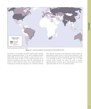 7.
CARVÃO
MINERAL
No entanto, o uso energético do carvão mineral ainda é bastante
restrito, representando apenas 1% da matriz energética nacional
[MME, 2000 a]. Entre outras restrições, os altos teores de cinza e
enxofre (da ordem de 50% e 2,5%, respectivamente) são os
principais responsáveis pelo baixo índice de aproveitamento do
carvão no Brasil. Espera-se, porém, que o desenvolvimento de
tecnologias de remoção de impurezas e de combustão eficiente,
como descrito no próximo item, proporcione maiores índices de
aproveitamento desse recurso. O uso de carvão importado no país
para fins energéticos é ainda mais reduzido. A primeira termelétrica
a ser construída no Brasil, a UTE de Sepetiba, com 1.377 MW,
utilizará carvão mineral com teores de cinza e enxofre
significativamente menores que os apresentados pelo carvão
nacional (da ordem de 15% e 1%, respectivamente).
Figura 7.2 – Consumo mundial de carvão mineral em 1998 (milhões de tEP)
Fonte: Elaborado a partir de BP Amoco, 1999b.
Consumo de carvão
(milhões de tEP)
100 a 600
10 a 100
1 a 10
menos de 1
83
 