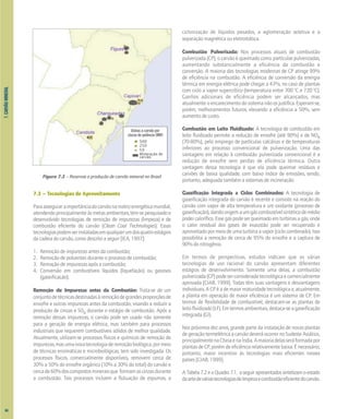 7.
CARVÃO
MINERAL
7.3 – Tecnologias de Aproveitamento
Paraasseguraraimportânciadocarvãonamatrizenergéticamundial,
atendendo principalmente às metas ambientais, têm-se pesquisado e
desenvolvido tecnologias de remoção de impurezas (limpeza) e de
combustão eficiente do carvão (Clean Coal Technologies). Essas
tecnologiaspodemserinstaladasemqualquerumdosquatroestágios
da cadeia do carvão, como descrito a seguir [IEA, 1997]:
1. Remoção de impurezas antes da combustão;
2. Remoção de poluentes durante o processo de combustão;
3. Remoção de impurezas após a combustão;
4. Conversão em combustíveis líquidos (liquefação) ou gasosos
(gaseificação).
Remoção de Impurezas antes da Combustão: Trata-se de um
conjuntodetécnicasdestinadasàremoçãodegrandesproporçõesde
enxofre e outras impurezas antes da combustão, visando a reduzir a
produção de cinzas e SOx durante o estágio de combustão. Após a
remoção dessas impurezas, o carvão pode ser usado não somente
para a geração de energia elétrica, mas também para processos
industriais que requerem combustíveis sólidos de melhor qualidade.
Atualmente, utilizam-se processos físicos e químicos de remoção de
impurezas,masumanovatecnologiaderemoçãobiológica,pormeio
de técnicas enzimáticas e microbiológicas, tem sido investigada. Os
processos físicos, comercialmente disponíveis, removem cerca de
30% a 50% do enxofre orgânico (10% a 30% do total) do carvão e
cercade60%doscompostosmineraisque formamascinzasdurante
a combustão. Tais processos incluem a flutuação de espumas, a
ciclonização de líquidos pesados, a aglomeração seletiva e a
separação magnética ou eletrostática.
Combustão Pulverizada: Nos processos atuais de combustão
pulverizada (CP), o carvão é queimado como partículas pulverizadas,
aumentando substancialmente a eficiência da combustão e
conversão. A maioria das tecnologias modernas de CP atinge 99%
de eficiência na combustão. A eficiência de conversão da energia
térmica em energia elétrica pode chegar a 43%, no caso de plantas
com ciclo a vapor supercrítico (temperatura entre 700 o
C e 720 o
C).
Ganhos adicionais de eficiência podem ser alcançados, mas
atualmente o encarecimento do sistema não os justifica. Esperam-se,
porém, melhoramentos futuros, elevando a eficiência a 50%, sem
aumento de custo.
Combustão em Leito Fluidizado: A tecnologia de combustão em
leito fluidizado permite a redução de enxofre (até 90%) e de NOx
(70-80%), pelo emprego de partículas calcárias e de temperaturas
inferiores ao processo convencional de pulverização. Uma das
vantagens em relação à combustão pulverizada convencional é a
redução de enxofre sem perdas de eficiência térmica. Outra
vantagem dessa tecnologia é que ela pode queimar resíduos e
carvões de baixa qualidade, com baixo índice de emissões, sendo,
portanto, adequada também a sistemas de incineração.
Gaseificação Integrada a Ciclos Combinados: A tecnologia de
gaseificação integrada do carvão é recente e consiste na reação do
carvão com vapor de alta temperatura e um oxidante (processo de
gaseificação),dandoorigemaumgáscombustívelsintéticodemédio
podercalorífico.Essegáspodeserqueimadoemturbinasagás,onde
o calor residual dos gases de exaustão pode ser recuperado e
aproveitado por meio de uma turbina a vapor (ciclo combinado). Isso
possibilita a remoção de cerca de 95% do enxofre e a captura de
90% do nitrogênio.
Em termos de perspectivas, estudos indicam que as várias
tecnologias de uso racional do carvão apresentam diferentes
estágios de desenvolvimento. Somente uma delas, a combustão
pulverizada(CP)podeserconsideradatecnológicaecomercialmente
aprovada [CIAB, 1999]. Todas têm suas vantagens e desvantagens
individuais. A CP é a de maior maturidade tecnológica e, atualmente,
a planta em operação de maior eficiência é um sistema de CP. Em
termos de flexibilidade de combustível, destacam-se as plantas de
leitofluidizado(LF).Emtermosambientais,destaca-seagaseificação
integrada (GI).
Nos próximos dez anos, grande parte da instalação de novas plantas
de geração termelétrica a carvão deverá ocorrer no Sudeste Asiático,
principalmentenaChinaenaÍndia.Amaioriadelasseráformadapor
plantas de CP, porém de eficiência relativamente baixa. É necessário,
portanto, maior incentivo às tecnologias mais eficientes nesses
países [CIAB, 1999].
ATabela7.2eoQuadro7.1, aseguirapresentadossintetizamoestado
daartedeváriastecnologiasdelimpezaecombustãoeficientedocarvão.
Figura 7.3 – Reservas e produção de carvão mineral no Brasil
Usinas a carvão por
classe de potência (MW)
500
250
50
Mineração de
carvão
84
 