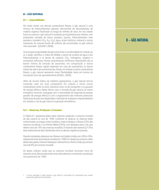 8 – GÁS NATURAL
8 – GÁS NATURAL
8.1 – Generalidades
De modo similar aos demais combustíveis fósseis, o gás natural é uma
mistura de hidrocarbonetos gasosos, decorrentes da decomposição de
matéria orgânica fossilizada ao longo de milhões de anos. Em seu estado
bruto ou natural, o gás natural é composto principalmente por metano, com
proporções variadas de etano, propano, butano, hidrocarbonetos mais
pesados e também CO2, N2, H2S, água, ácido clorídrico, metanol e outras
impurezas. Os maiores teores de carbono são encontrados no gás natural
não-associado1
[GASNET, 2000].
Asprincipaispropriedadesdogásnaturalsãoasuadensidadeemrelaçãoao
ar, o poder calorífico, o índice de Wobbe, o ponto de orvalho da água e dos
hidrocarbonetos e os teores de carbono, CO2, hidrogênio, oxigênio e
compostos sulfurosos. Outras características intrínsecas importantes são os
baixos índices de emissão de poluentes, em comparação a outros
combustíveis fósseis, rápida dispersão em caso de vazamentos, os baixos
índicesdeodoredecontaminantes.Ainda,emrelaçãoaoutroscombustíveis
fósseis, o gás natural apresenta maior flexibilidade, tanto em termos de
transporte como de aproveitamento [ANEEL, 2000].
Além de insumo básico da indústria gasoquímica, o gás natural tem-se
mostrado cada vez mais competitivo em relação a vários outros
combustíveis, tanto no setor industrial como no de transporte e na geração
de energia elétrica. Neste último caso, a entrada do gás natural na matriz
energética nacional, conjugada com a necessidade de expansão do parque
gerador de energia elétrica e com o esgotamento dos melhores potenciais
hidráulicosdopaís,temdespertadoointeressedeanalistaseempreendedores
em ampliar o uso do gás natural na geração termelétrica.
8.2 – Reservas, Produção e Consumo
A Tabela 8.1 apresenta dados sobre reservas, produção e consumo mundial
de gás natural no ano de 1998. Conforme se observa, as reservas estão
concentradas na antiga União Soviética, onde se destaca a Rússia (33% das
reservas mundiais), e no Oriente Médio (34%), com destaque para o Irã, que
detém cerca de 16% das reservas mundiais. O restante das reservas (27,4%)
está relativamente bem distribuído entre as demais regiões do planeta.
Quantoàprodução,destacam-seaRússiaeosEstadosUnidos,com28%e24%,
respectivamente,daproduçãomundialem1998.Emrelaçãoaoconsumo,além
dessesdoispaíses,merecemdestaqueaAlemanhaeoReinoUnido,quesomam
cercade8%doconsumomundial.
Os dados indicam ainda que as reservas mundiais durariam cerca de
sessentaanos,desconsiderandonovasdescobertasemantendoaprodução
nos patamares de 1998.
1 O termo associado é usado quando o gás natural é encontrado em reservatórios que contêm
proporções significativas de petróleo
 