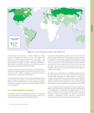 8.
GÁS
NATURAL
A participação do gás natural no consumo mundial de energia
primária é atualmente da ordem de 16%, com tendência de
aumento. Em alguns países, principalmente os da OCDE, o gás
natural já ocupa um importante lugar na matriz energética. Entre
esses, destacam-se a Bélgica, a França, a Alemanha, a Holanda e o
Reino Unido, os quais representam juntos cerca de 90% do consumo
de gás dos países membros da OCDE [IEA, 2000].
No Brasil, as reservas provadas são da ordem de 230 bilhões de m3
,
dosquais42%estãolocalizadosnoEstadodoRiodeJaneiro,25%no
Amazonas e 10% na Bahia. A produção é concentrada no Rio de
Janeiro (42%) e na Bahia (18%) [ANP, 2000].
A participação do gás natural na matriz energética brasileira ainda é
pouco expressiva, da ordem de 2,5% do consumo final (valor
referente ao ano de 1999); porém, com a entrada de gás importado,
notadamente da Bolívia, esse índice aumentará significativamente
num futuro próximo.
8.3 – Geração Termelétrica a Gás Natural2
Atualmente, o gás natural é responsável por cerca de 17,5% de toda
a eletricidade gerada no mundo. Estudos prospectivos indicam que
esse índice deverá alcançar 30% até 2020 [IEA, 1998].
A geração de energia elétrica a partir de gás natural é feita pela
queima do gás combustível em turbinas a gás, cujo desenvolvimento
é relativamente recente (após a Segunda Guerra Mundial). Junto ao
setor elétrico, o uso mais generalizado dessa tecnologia tem ocorrido
somentenosúltimos15ou20anos.Aindaassim,restriçõesdeoferta
de gás natural, o baixo rendimento térmico das turbinas e os custos
de capital relativamente altos foram, durante muitos anos, as
principais razões para o baixo grau de difusão dessa tecnologia no
âmbito do setor elétrico.
Nos últimos anos, esse quadro tem-se modificado substancialmente,
tornando o gás natural uma das principais alternativas de expansão
da capacidade de geração de energia elétrica em vários países,
inclusive no Brasil. Atualmente, as maiores turbinas a gás chegam a
330 MW de potência e os rendimentos térmicos atingem 42%. Em
1999, os menores custos de capital foram inferiores a US$ 200 por
kWinstalado,emváriassituaçõesefaixasdepotência(110-330MW).
Entre as vantagens adicionais da geração termelétrica a gás natural,
estãooprazorelativamentecurtodematuraçãodoempreendimento
e a flexibilidade para o atendimento de cargas de ponta. Por outro
lado, as turbinas a gás são máquinas extremamente sensíveis às
condições climáticas, principalmente em relação à temperatura
ambiente, e apresentam também alterações substanciais de
rendimento térmico no caso de operação em cargas parciais.
Figura 8.2 – Consumo mundial de gás natural em 1998 (milhões de tEP)
Fonte: Elaborado a partir de BP Amoco, 1999 c.
Consumo de gás natural
(milhões de tEP)
200 a 900
50 a 200
1 a 50
menos de 1
2 Texto elaborado a partir de Bajay et al (2000)
91
 