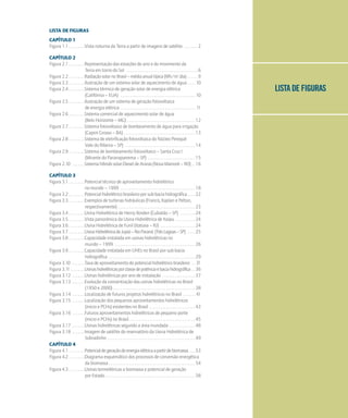 LISTA DE FIGURAS
LISTA DE FIGURAS
CAPÍTULO 1
Figura 1.1 . . . . . . . . .Vista noturna da Terra a partir de imagens de satélite . . . . . . . 2
CAPÍTULO 2
Figura 2.1 . . . . . . . . .Representação das estações do ano e do movimento da
Terra em torno do Sol . . . . . . . . . . . . . . . . . . . . . . . . . . . . . . . . . . . . . . . 6
Figura 2.2 . . . . . . . . .RadiaçãosolarnoBrasil–médiaanualtípica(Wh/m2
.dia) . . . . . 9
Figura 2.3 . . . . . . . . .Ilustração de um sistema solar de aquecimento de água . . . . 10
Figura 2.4 . . . . . . . . .Sistema térmico de geração solar de energia elétrica
(Califórnia – EUA) . . . . . . . . . . . . . . . . . . . . . . . . . . . . . . . . . . . . . . . . . 10
Figura 2.5 . . . . . . . . .Ilustração de um sistema de geração fotovoltaica
de energia elétrica . . . . . . . . . . . . . . . . . . . . . . . . . . . . . . . . . . . . . . . . . 11
Figura 2.6 . . . . . . . . .Sistema comercial de aquecimento solar de água
(Belo Horizonte – MG) . . . . . . . . . . . . . . . . . . . . . . . . . . . . . . . . . . . . . 12
Figura 2.7 . . . . . . . . .Sistema fotovoltaico de bombeamento de água para irrigação
(Capim Grosso – BA) . . . . . . . . . . . . . . . . . . . . . . . . . . . . . . . . . . . . . . . 13
Figura 2.8 . . . . . . . . .Sistema de eletrificação fotovoltaica do Núcleo Perequê
Vale do Ribeira – SP) . . . . . . . . . . . . . . . . . . . . . . . . . . . . . . . . . . . . . . 14
Figura 2.9 . . . . . . . . .Sistema de bombeamento fotovoltaico – Santa Cruz I
(Mirante do Paranapanema – SP) . . . . . . . . . . . . . . . . . . . . . . . . . . 15
Figura 2.10 . . . . . . .Sistemahíbridosolar-DieseldeAraras(NovaMamoré–RO) . . 16
CAPÍTULO 3
Figura 3.1 . . . . . . . . .Potencial técnico de aproveitamento hidrelétrico
no mundo – 1999 . . . . . . . . . . . . . . . . . . . . . . . . . . . . . . . . . . . . . . . . . 18
Figura 3.2 . . . . . . . . .Potencialhidrelétricobrasileiroporsub-baciahidrográfica . . . . 22
Figura 3.3 . . . . . . . . .Exemplos de turbinas hidráulicas (Francis, Kaplan e Pelton,
respectivamente) . . . . . . . . . . . . . . . . . . . . . . . . . . . . . . . . . . . . . . . . . . 23
Figura 3.4 . . . . . . . . .Usina Hidrelétrica de Henry Borden (Cubatão – SP) . . . . . . . . 24
Figura 3.5 . . . . . . . . .Vista panorâmica da Usina Hidrelétrica de Itaipu . . . . . . . . . . . 24
Figura 3.6 . . . . . . . . .Usina Hidrelétrica de Funil (Itatiaia – RJ) . . . . . . . . . . . . . . . . . . . 24
Figura 3.7 . . . . . . . . .UsinaHidrelétricadeJupiá–RioParaná (TrêsLagoas–SP) . . . . 25
Figura 3.8 . . . . . . . . .Capacidade instalada em usinas hidrelétricas no
mundo – 1999 . . . . . . . . . . . . . . . . . . . . . . . . . . . . . . . . . . . . . . . . . . . . 26
Figura 3.9 . . . . . . . . .Capacidade instalada em UHEs no Brasil por sub-bacia
hidrográfica . . . . . . . . . . . . . . . . . . . . . . . . . . . . . . . . . . . . . . . . . . . . . . . 29
Figura 3.10 . . . . . . .Taxadeaproveitamentodopotencialhidrelétricobrasileiro . . 31
Figura 3.11 . . . . . . . .Usinashidrelétricasporclassedepotênciaebaciahidrográfica . . 36
Figura 3.12 . . . . . . .Usinas hidrelétricas por ano de instalação . . . . . . . . . . . . . . . . . . 37
Figura 3.13 . . . . . . .Evolução da concentração das usinas hidrelétricas no Brasil
(1950 e 2000) . . . . . . . . . . . . . . . . . . . . . . . . . . . . . . . . . . . . . . . . . . . . . 38
Figura 3.14 . . . . . . .Localização de futuros projetos hidrelétricos no Brasil . . . . . . . 41
Figura 3.15 . . . . . . .Localização dos pequenos aproveitamentos hidrelétricos
(micro e PCHs) existentes no Brasil . . . . . . . . . . . . . . . . . . . . . . . . . 43
Figura 3.16 . . . . . . .Futuros aproveitamentos hidrelétricos de pequeno porte
(micro e PCHs) no Brasil . . . . . . . . . . . . . . . . . . . . . . . . . . . . . . . . . . . . 45
Figura 3.17 . . . . . . .Usinas hidrelétricas segundo a área inundada . . . . . . . . . . . . . . 48
Figura 3.18 . . . . . . .Imagem de satélite do reservatório da Usina Hidrelétrica de
Sobradinho . . . . . . . . . . . . . . . . . . . . . . . . . . . . . . . . . . . . . . . . . . . . . . . . 49
CAPÍTULO 4
Figura 4.1 . . . . . . . . .Potencialdegeraçãodeenergiaelétricaapartirdebiomassa . . . 53
Figura 4.2 . . . . . . . . .Diagrama esquemático dos processos de conversão energética
da biomassa . . . . . . . . . . . . . . . . . . . . . . . . . . . . . . . . . . . . . . . . . . . . . . . 54
Figura 4.3 . . . . . . . . .Usinas termelétricas a biomassa e potencial de geração
por Estado . . . . . . . . . . . . . . . . . . . . . . . . . . . . . . . . . . . . . . . . . . . . . . . . . 58
 
