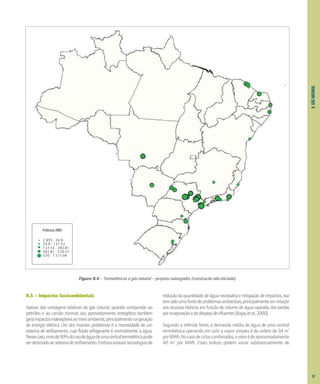 8.
GÁS
NATURAL
Potência (MW)
2.955 - 34.9
34.9 - 137.53
137.53 - 392.81
392.81 - 570.57
570 - 1.517.94
Figura 8.4 – Termelétricas a gás natural – projetos outorgados (construção não-iniciada)
8.5 – Impactos Socioambientais
Apesar das vantagens relativas do gás natural, quando comparado ao
petróleo e ao carvão mineral, seu aproveitamento energético também
geraimpactosindesejáveisaomeioambiente,principalmentenageração
de energia elétrica. Um dos maiores problemas é a necessidade de um
sistema de resfriamento, cujo fluido refrigerante é normalmente a água.
Nessecaso,maisde90%dousodeáguadeumacentraltermelétricapode
serdestinadoaosistemaderesfriamento.Emboraexistamtecnologiasde
reduçãodaquantidadedeáguanecessáriaemitigaçãodeimpactos,isso
temsidoumafontedeproblemasambientais,principalmenteemrelação
aos recursos hídricos, em função do volume de água captada, das perdas
porevaporaçãoedodespejodeefluentes[Bajayetal.,2000].
Segundo a referida fonte, a demanda média de água de uma central
termelétrica operando em ciclo a vapor simples é da ordem de 94 m3
porMWh.Nocasodecicloscombinados,ovalorédeaproximadamente
40 m3
por MWh. Esses índices podem variar substancialmente de
97
 