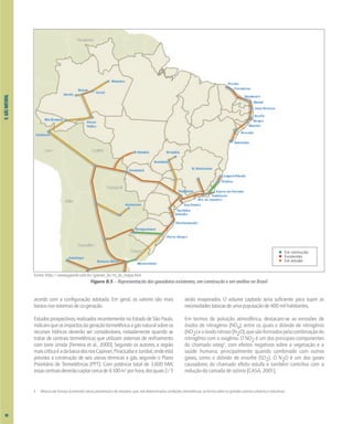 8.
GÁS
NATURAL
Fonte: http://www.gasnet.com.br/gasnet_br/m_br_mapa.htm
Figura 8.5 – Representação dos gasodutos existentes, em construção e em análise no Brasil
acordo com a configuração adotada. Em geral, os valores são mais
baixosnossistemasdeco-geração.
Estudos prospectivos, realizados recentemente no Estado de São Paulo,
indicamqueosimpactosdageraçãotermelétricaagásnaturalsobreos
recursos hídricos deverão ser consideráveis, notadamente quando se
tratar de centrais termelétricas que utilizam sistemas de resfriamento
com torre úmida [Ferreira et al., 2000]. Segundo os autores, a região
maiscríticaéadabaciadosriosCapivari,PiracicabaeJundiaí,ondeestá
prevista a construção de seis usinas térmicas a gás, segundo o Plano
Prioritário de Termelétricas (PPT). Com potência total de 3.600 MW,
essascentraisdeverãocaptarcercade4.100m3
porhora,dosquais2/3
serão evaporados. O volume captado seria suficiente para suprir as
necessidadesbásicasdeumapopulaçãode400milhabitantes.
Em termos de poluição atmosférica, destacam-se as emissões de
óxidos de nitrogênio (NOx), entre os quais o dióxido de nitrogênio
(NO2)eoóxidonitroso(N2O),quesãoformadospelacombinaçãodo
nitrogênio com o oxigênio. O NO2 é um dos principais componentes
do chamado smog3
, com efeitos negativos sobre a vegetação e a
saúde humana, principalmente quando combinado com outros
gases, como o dióxido de enxofre (SO2). O N2O é um dos gases
causadores do chamado efeito estufa e também contribui com a
redução da camada de ozônio [CASA, 2001].
Em contrução
Existentes
Em estudo
3 Mistura de fumaça (contendo vários poluentes) e de nevoeiro, que, sob determinadas condições atmosféricas, se forma sobre os grandes centros urbanos e industriais
98
 