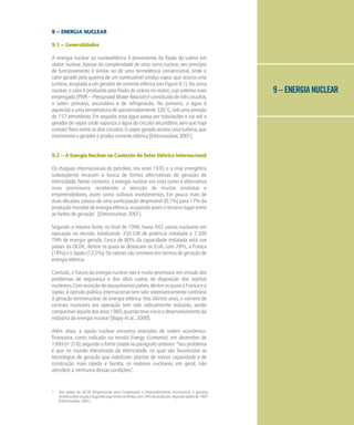 9 – ENERGIA NUCLEAR
9 – ENERGIA NUCLEAR
9.1 – Generalidades
A energia nuclear ou nucleoelétrica é proveniente da fissão do urânio em
reator nuclear. Apesar da complexidade de uma usina nuclear, seu princípio
de funcionamento é similar ao de uma termelétrica convencional, onde o
calor gerado pela queima de um combustível produz vapor, que aciona uma
turbina,acopladaaumgeradordecorrenteelétrica(verFigura9.1).Nausina
nuclear, o calor é produzido pela fissão do urânio no reator, cujo sistema mais
empregado (PWR – Pressurized Water Reactor) é constituído de três circuitos,
a saber: primário, secundário e de refrigeração. No primeiro, a água é
aquecida a uma temperatura de aproximadamente 320 o
C, sob uma pressão
de 157 atmosferas. Em seguida, essa água passa por tubulações e vai até o
gerador de vapor, onde vaporiza a água do circuito secundário, sem que haja
contato físico entre os dois circuitos. O vapor gerado aciona uma turbina, que
movimenta o gerador e produz corrente elétrica [Eletronuclear, 2001].
9.2 – A Energia Nuclear no Contexto do Setor Elétrico Internacional
Os choques internacionais do petróleo, nos anos 1970, e a crise energética
subseqüente levaram à busca de fontes alternativas de geração de
eletricidade. Nesse contexto, a energia nuclear era vista como a alternativa
mais promissora, recebendo a atenção de muitos analistas e
empreendedores, assim como vultosos investimentos. Em pouco mais de
duas décadas, passou de uma participação desprezível (0,1%) para 17% da
produçãomundialdeenergiaelétrica,ocupandoassimoterceirolugarentre
as fontes de geração1
[Eletronuclear, 2001].
Segundo a mesma fonte, no final de 1996, havia 442 usinas nucleares em
operação no mundo, totalizando 350 GW de potência instalada e 2.300
TWh de energia gerada. Cerca de 80% da capacidade instalada está nos
países da OCDE, dentre os quais se destacam os EUA, com 28%, a França
(18%) e o Japão (12,5%). Os valores são similares em termos de geração de
energia elétrica.
Contudo, o futuro da energia nuclear não é muito promissor, em virtude dos
problemas de segurança e dos altos custos de disposição dos rejeitos
nucleares.Comexceçãodepouquíssimospaíses,dentreosquaisaFrançaeo
Japão, a opinião pública internacional tem sido sistematicamente contrária
à geração termonuclear de energia elétrica. Nos últimos anos, o número de
centrais nucleares em operação tem sido radicalmente reduzido, sendo
comparávelàqueledosanos1960,quandoteveinícioodesenvolvimentoda
indústria de energia nuclear [Bajay et al., 2000].
Além disso, a opção nuclear encontra restrições de ordem econômico-
financeira, como indicado na revista Energy Economist, em dezembro de
1999 (no
218), segundo a fonte citada no parágrafo anterior: "Seu problema
é que no mundo liberalizado da eletricidade, no qual são favorecidas as
tecnologias de geração que viabilizam plantas de menor capacidade e de
construção mais rápida e barata, os reatores nucleares, em geral, não
atendem a nenhuma dessas condições".
1 Nos países da OCDE (Organização para Cooperação e Desenvolvimento Econômico), a geração
termonuclearocupaosegundolugarentreasfontes,com24%daprodução,segundodadosde1997
[Eletronuclear, 2001].
 