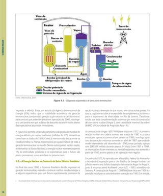 9.
ENERGIA
NUCLEAR
Segundo a referida fonte, um estudo da Agência Internacional de
Energia (IEA) indica que a viabilidade econômica da geração
termonuclear,comparadaàgeraçãoagásnaturaleacarvãomineral,
para centrais que poderiam entrar em operação até 2005, restringe-
se a um cenário em que as taxas de desconto estariam muito abaixo
das expectativas atuais dos investidores.
A Figura 9.2 permite uma visão panorâmica da produção mundial de
energia elétrica por usinas nucleares (milhões de tEP), tomando-se
como base os dados de 1998. Como já mencionado, destacam-se os
Estados Unidos e a França, responsáveis por quase metade de toda a
geraçãotermonuclearnomundo.Dentreoutrospaíses,estãooJapão,
aAlemanhaeaRússia.NoBrasil,aenergianuclearrepresentaapenas
1% da eletricidade produzida e as expectativas para o futuro são
pouco promissoras, como abordado no próximo item.
9.3–AEnergiaNuclearnoContextodoSetorElétricoBrasileiro2
No final dos anos 1960, o Governo Brasileiro decidiu ingressar na
geração termonuclear, visando a conhecer melhor essa tecnologia e
a adquirir experiências para um futuro supostamente promissor da
opção nuclear, a exemplo do que ocorria em vários outros países. Na
época, cogitava-se sobre a necessidade de complementação térmica
para o suprimento de eletricidade no Rio de Janeiro. Decidiu-se,
então, que essa complementação ocorresse por meio da construção
de uma usina nuclear (Angra I), com capacidade nominal da ordem
de 600 MW, na cidade de Angra dos Reis – RJ.
A construção de Angra I (657 MW) teve início em 1972. A primeira
reação nuclear em cadeia ocorreu em março de 1982 e a usina
entrou em operação comercial em janeiro de 1985, mas logo após
saiudeoperaçãoeretornousomenteemabrilde1987,operandode
modo intermitente até dezembro de 1990 (nesse período, operou
com 600 MW médios durante apenas 14 dias). Entre 1991 e 1994,
asinterrupçõesforammenoresoumenosfreqüentes,massomentea
partir de 1995 a usina passou a ter operação mais regular.
Emjunhode1975,foiassinadocomaRepúblicaFederaldaAlemanha
o Acordo de Cooperação para o Uso Pacífico da Energia Nuclear. Em
julhodomesmoano,foifeitaaaquisiçãodasusinasdeAngraIIeAngraIII,
junto à empresa alemã Kraftwerk Union A.G. – KWU, subsidiária da
Siemens.AconstruçãodeAngraII(1.309MW)teveinícioem1976ea
previsãoinicialparaausinaentraremoperaçãoera1983.Emvirtude,
Fonte: Eletronuclear, 2001.
Figura 9.1 – Diagrama esquemático de uma usina termonuclear
2 Oconteúdodesteitembaseia-senodocumentoelaboradopeloconselhoNacionaldePolíticaEnergética(CNPE),intituladoOSetorElétricoBrasileiro-SituaçãoAtualePerspectivas[CNPE,2000]
100
 
