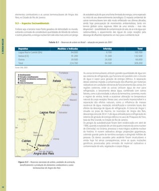 9.
ENERGIA
NUCLEAR
elementos combustíveis e as usinas termonucleares de Angra dos
Reis, no Estado do Rio de Janeiro.
9.5 – Aspectos Socioambientais
Embora seja a terceira maior fonte geradora de eletricidade no mundo,
evitandoaemissãodeconsideráveisquantidadesdedióxidodecarbono
eoutrospoluentes,aenergianucleartemsidovistamaiscomoumperigo
deautodestruiçãodoqueumafonteilimitadadeenergia,comoesperado
no início do seu desenvolvimento tecnológico. O impacto ambiental de
usinas termonucleares tem sido muito enfatizado nas últimas décadas,
sendo hoje preocupação de movimentos ambientalistas, tanto em
termos globais como regionais. Além de uma remota – mas não
desprezível–possibilidadedecontaminaçãodosolo,doaredaáguapor
radionuclídeos, o aquecimento das águas do corpo receptor pela
descargadeefluentesrepresentaumriscoparaoambientelocal.
Figura 9.3 – Reservas nacionais de urânio, unidades de extração,
beneficiamento e produção de elementos combustíveis e usina
termonuclear de Angra dos Reis
Tabela 9.1 – Reservas de urânio no Brasil – situação em janeiro de 2001
Depósitos Medidas e Indicadas Inferidas Total
Lagoa Real e Caetité (BA) 94.000 6.700 100.700
Itataia (CE) 91.200 51.300 142.500
Outros 39.500 26.500 66.000
Total 224.700 84.500 309.200
Fonte: INB, 2001.
As usinas termonucleares utilizam grandes quantidades de água em
seu sistema de refrigeração, que funciona em paralelo com o circuito
de água e vapor para geração de energia elétrica. A separação
desses sistemas impede a contaminação dos efluentes por materiais
radioativosemcondiçõesrotineirasdefuncionamentodasusinas.Em
regiões costeiras, onde as usinas utilizam água do mar para
refrigeração, o lançamento dessa água, combinado com outros
fatores,comoapluviosidade,aalturadatermoclina,correntes,marés
e regime de ventos, tende a ocasionar alteração na temperatura
natural do corpo receptor. Nesse caso, uma tarefa imprescindível é a
separação dos efeitos naturais, como a influência de massas
oceânicas de água, insolação, estratificação e correntes locais, dos
efeitos da descarga de águas de refrigeração. A Usina de Angra I,
situada na praia de Itaorna, no município de Angra dos Reis,
descarregacercade30m3
/sdeáguautilizadaparaarefrigeraçãodo
sistema de geração de energia elétrica no saco de Piraquara de Fora,
baía da Ilha Grande, no Estado do Rio de Janeiro.
Os perigos da autodestruição foram bem evidenciados em abril de
1986,quandoaexplosãodeumdosquatroreatoresdausinanuclear
de Chernobyl, na Ucrânia, provocou o mais trágico acidente nuclear
da história. A nuvem radioativa atingiu proporções gigantescas,
cobrindo grande parte do território europeu e atingindo milhões de
pessoas. Os danos causados pelo acidente foram incalculáveis e
ainda hoje há sérias conseqüências, entre as quais mutações
genéticas provocadas pela emissão de material radioativo e
contaminação do solo, vegetação e corpos d’água.
102
 