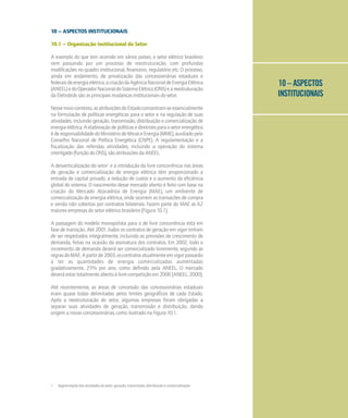 10 – ASPECTOS
INSTITUCIONAIS
10 – ASPECTOS INSTITUCIONAIS
10.1 – Organização Institucional do Setor
A exemplo do que tem ocorrido em vários países, o setor elétrico brasileiro
vem passando por um processo de reestruturação, com profundas
modificações no quadro institucional, financeiro, regulatório etc. O processo,
ainda em andamento, de privatização das concessionárias estaduais e
federaisdeenergiaelétrica,acriaçãodaAgênciaNacionaldeEnergiaElétrica
(ANEEL)edoOperadorNacionaldoSistemaElétrico(ONS)eareestruturação
da Eletrobrás são as principais mudanças institucionais do setor.
Nessenovocontexto,asatribuiçõesdoEstadoconcentram-seessencialmente
na formulação de políticas energéticas para o setor e na regulação de suas
atividades, incluindo geração, transmissão, distribuição e comercialização de
energiaelétrica.Aelaboraçãodepolíticasediretrizesparaosetorenergético
éderesponsabilidadedoMinistériodeMinaseEnergia(MME),auxiliadopelo
Conselho Nacional de Política Energética (CNPE). A regulamentação e a
fiscalização das referidas atividades, incluindo a operação do sistema
interligado (função do ONS), são atribuições da ANEEL.
A desverticalização do setor1
e a introdução da livre concorrência nas áreas
de geração e comercialização de energia elétrica têm proporcionado a
entrada de capital privado, a redução de custos e o aumento da eficiência
global do sistema. O nascimento desse mercado aberto é feito com base na
criação do Mercado Atacadista de Energia (MAE), um ambiente de
comercialização de energia elétrica, onde ocorrem as transações de compra
e venda não cobertas por contratos bilaterais. Fazem parte do MAE as 62
maiores empresas do setor elétrico brasileiro (Figura 10.1).
A passagem do modelo monopolista para o de livre concorrência está em
fase de transição. Até 2001, todos os contratos de geração em vigor tinham
de ser respeitados integralmente, incluindo as previsões de crescimento de
demanda, feitas na ocasião da assinatura dos contratos. Em 2002, todo o
incremento de demanda deverá ser comercializado livremente, segundo as
regrasdoMAE.Apartirde2003,oscontratosatualmenteemvigorpassarão
a ter as quantidades de energia comercializadas aumentadas
gradativamente, 25% por ano, como definido pela ANEEL. O mercado
deveráestartotalmenteabertoàlivrecompetiçãoem2006[ANEEL,2000].
Até recentemente, as áreas de concessão das concessionárias estaduais
eram quase todas delimitadas pelos limites geográficos de cada Estado.
Após a reestruturação do setor, algumas empresas foram obrigadas a
separar suas atividades de geração, transmissão e distribuição, dando
origem a novas concessionárias, como ilustrado na Figura 10.1.
1 Segmentação das atividades do setor: geração, transmissão, distribuição e comercialização
 