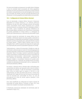 10.
ASPECTOS
INSTITUCIONAIS
Na maioria dos estados, principalmente nas regiões Norte e Nordeste,
a área de concessão ainda corresponde aos limites geográficos
estaduais;emoutros,principalmenteemSãoPauloenoRioGrandedo
Sul, existem concessionárias com áreas de abrangência bem menores
que a do estado. Há, também, áreas de concessão descontínuas, que
ultrapassam os limites geográficos do estado-sede da concessionária.
10.2 – Configuração do Sistema Elétrico Nacional
Como já mencionado, o Sistema Elétrico Nacional é fortemente
dependente de energia hidráulica, e os melhores potenciais
hidrelétricos do país não estão localizados próximos dos grandes
centros consumidores. Outros fatores importantes são a grande
extensão territorial e as variações climáticas e hidrológicas do país, o
que tende a gerar excedentes de produção hidrelétrica em
determinadas regiões e períodos do ano. Dessa forma, a transmissão
de grandes quantidades de energia elétrica e a interligação do
sistema são fundamentais para o suprimento de eletricidade no país.
O sistema nacional de transmissão de energia elétrica tem por
finalidade a distribuição espacial da energia gerada, conectando as
usinas geradoras às subestações de distribuição. Visando à otimização
temporaleeconômicadageração,istoé,aalocaçãoeficienteeracional
da energia gerada, o Sistema Elétrico Nacional opera de forma
interligada.Assim,odéficitnageraçãodeenergiadeumaregiãopode
sercompensadopeloexcessodecapacidadedegeraçãoemoutra(s).
Tradicionalmente, o sistema de transmissão é dividido em redes de
transmissãoesubtransmissão,emrazãodoníveldedesagregaçãodo
mercadoconsumidor.Aredeprimáriaéresponsávelpelatransmissão
de grandes "blocos" de energia, visando ao suprimento de grandes
centrosconsumidoreseàalimentaçãodeeventuaisconsumidoresde
grande porte. A rede secundária – subtransmissão – é basicamente
uma extensão da transmissão, objetivando o atendimento de
pequenas cidades e consumidores industriais de grande porte.
A subtransmissão faz a realocação dos grandes blocos de energia,
recebidos de subestações de transmissão, entre as subestações de
distribuição [Eletrobrás, 2000 b].
No entanto, a distinção entre as referidas redes é dificultada pelas
características do sistema, que apresenta vários níveis de tensão e
está sempre em evolução. A rede de transmissão é caracterizada
pelas linhas de tensão igual ou superior a 230 kV, e a de
subtransmissão, por linhas de tensão entre 69 kV, e 138 kV. Essa
classificação não é rígida, de forma que há linhas de transmissão de
138 kV, buscando dar continuidade de fluxo, no caso de
contingências em linhas de tensão superior paralelas a elas
[Eletrobrás, 2000 b].
Uma visão simplificada da configuração do sistema nacional de
transmissão de energia elétrica é ilustrada na Figura 10.2. Uma
versão mais completa e atualizada é apresentada anexa.
A distribuição espacial das subestações de transmissão pode ser
visualizada na Figura 10.3.
105
 