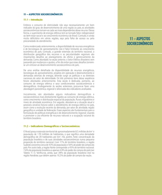 11 – ASPECTOS
SOCIOECONÔMICOS
11 – ASPECTOS SOCIOECONÔMICOS
11.1 – Introdução
Embora o consumo de eletricidade não seja necessariamente um bom
indicador do grau de desenvolvimento de uma região ou país, as atividades
socioeconômicastornam-secadavezmaisdependentesdesserecurso.Dessa
forma, o suprimento de energia elétrica tem-se tornado fator indispensável
ao bem-estar social e ao crescimento econômico do Brasil. Contudo, é ainda
muito deficitário em várias regiões, seja pela falta de acesso ou pela
precariedade do atendimento.
Como evidenciado anteriormente, a disponibilidade de recursos energéticos
e de tecnologias de aproveitamento não é fator limitante ao crescimento
econômico do país. Contudo, a grande extensão do território nacional, a
distribuição geográfica dos recursos e as peculiaridades regionais são
importantes desafios ao planejamento da oferta e gerenciamento da
demanda. Como abordado na seção anterior, o Setor Elétrico Brasileiro vem
passando por mudanças e ajustes, a fim de evitar que esses desafios tornem-
se um entrave ao desenvolvimento socioeconômico do país.
De uma análise detalhada da disponibilidade de recursos energéticos,
tecnologias de aproveitamento, projetos em operação e desenvolvimento e
demandas setoriais de energia, deverão surgir as políticas e as diretrizes
nacionais do setor de eletricidade. Os três primeiros itens dessa seqüência
foram abordados anteriormente. Esta seção é dedicada, portanto, ao
consumo de energia elétrica e seus condicionantes socioeconômicos e
demográficos. Analogamente às seções anteriores, procura-se fazer uma
abordagem panorâmica, regional e setorizada dos indicadores analisados.
Inicialmente, são abordados alguns indicadores demográficos e
socioeconômicos mais diretamente ligados ao consumo de energia elétrica,
como crescimento e distribuição espacial da população, fluxos migratórios e
níveis de atividade econômica. Em seguida, abordam-se a situação atual e
possíveis cenários futuros sobre o atendimento de energia elétrica no país,
assim como a evolução recente da demanda, por setor de atividade, região
geográfica e unidade da federação. Esses aspectos são fundamentais para a
formulação de políticas energéticas e de desenvolvimento regional, visando
a promover o uso eficiente de recursos naturais e a ocupação racional do
território brasileiro.
11.2 – Indicadores Demográficos e Socioeconômicos
OBrasilpossuiextensãoterritorialdeaproximadamente8,5milhõesdekm2
e
população de 170 milhões de habitantes, o que significa uma densidade
demográfica de 20 habitantes por km2
. Há, porém, forte concentração da
população brasileira e de suas atividades socioeconômicas numa pequena
proporção do território nacional. Com 1
1% do território brasileiro, a região
Sudesteconcentracercade43%dapopulaçãoe56%dopoderdecomprado
país.Poroutrolado,aregiãoNortecorrespondea45%doterritórionacional,
7,6%dapopulaçãobrasileiraeapenas4,9%dopoderdecompradopaís(ver
Tabela 1
1.1). Verifica-se, ainda, que 28% da população brasileira vive na
região Nordeste, que detém apenas 16,5% do poder de compra da nação.
 