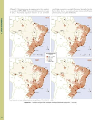 Densidade demográfica
(hab/km2
)
200 a 5.000
50 a 200
10 a 50
5 a 10
menos de 5
0 500 1000
km
0 500 1000
km
11.
ASPECTOS
SOCIOECONÔMICOS
A Figura 11.1 ilustra o processo de ocupação do território brasileiro
no período de 1970 a 2000. Apesar da tendência de interiorização
do país, a maioria da população brasileira e suas atividades
econômicasseencontramnasregiõeslitorâneas.NasregiõesNortee
Centro-Oeste, observa-se uma concentração relativamente forte de
pessoas apenas nas capitais dos Estados.
Fonte: Elaborado com base nos dados dos censos demográficos de 1970, 1980, 1991 e 2000.
Figura 11.1 – Distribuição espacial da população brasileira (densidade demográfica – hab/km2
)
112
 