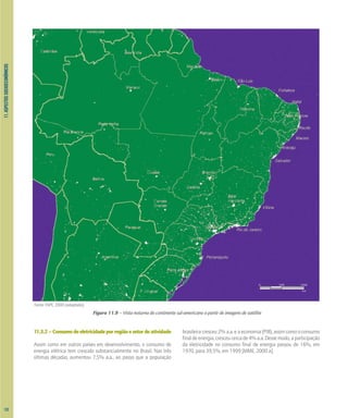 11.
ASPECTOS
SOCIOECONÔMICOS
11.3.2–Consumodeeletricidadeporregiãoesetordeatividade
Assim como em outros países em desenvolvimento, o consumo de
energia elétrica tem crescido substancialmente no Brasil. Nas três
últimas décadas, aumentou 7,5% a.a., ao passo que a população
brasileiracresceu2%a.a.eaeconomia(PIB),assimcomooconsumo
finaldeenergia,cresceucercade4%a.a.Dessemodo,aparticipação
da eletricidade no consumo final de energia passou de 16%, em
1970, para 39,5%, em 1999 [MME, 2000 a].
0 500 1000
km
Figura 11.9 – Vista noturna do continente sul-americano a partir de imagens de satélite
Fonte: INPE, 2000 (adaptado).
122
 