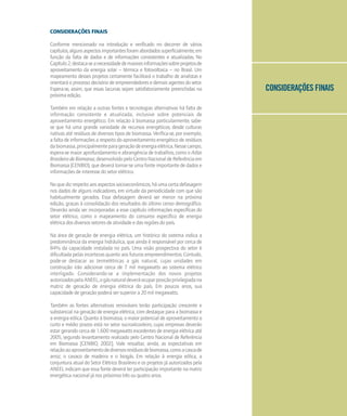 CONSIDERAÇÕES FINAIS
CONSIDERAÇÕES FINAIS
Conforme mencionado na introdução e verificado no decorrer de vários
capítulos,algunsaspectosimportantesforamabordadossuperficialmente,em
função da falta de dados e de informações consistentes e atualizadas. No
Capítulo2,destaca-seanecessidadedemaioresinformaçõessobreprojetosde
aproveitamento da energia solar – térmica e fotovoltaica – no Brasil. Um
mapeamento desses projetos certamente facilitará o trabalho de analistas e
orientará o processo decisório de empreendedores e demais agentes do setor.
Espera-se, assim, que essas lacunas sejam satisfatoriamente preenchidas na
próximaedição.
Também em relação a outras fontes e tecnologias alternativas há falta de
informação consistente e atualizada, inclusive sobre potenciais de
aproveitamento energético. Em relação à biomassa particularmente, sabe-
se que há uma grande variedade de recursos energéticos, desde culturas
nativas até resíduos de diversos tipos de biomassa. Verifica-se, por exemplo,
a falta de informações a respeito do aproveitamento energético de resíduos
dabiomassa,principalmenteparageraçãodeenergiaelétrica.Nessecampo,
espera-se maior aprofundamento e abrangência de trabalhos, como o Atlas
BrasileirodeBiomassa,desenvolvidopeloCentroNacionaldeReferênciaem
Biomassa (CENBIO), que deverá tornar-se uma fonte importante de dados e
informações de interesse do setor elétrico.
No que diz respeito aos aspectos socioeconômicos, há uma certa defasagem
nos dados de alguns indicadores, em virtude da periodicidade com que são
habitualmente gerados. Essa defasagem deverá ser menor na próxima
edição, graças à consolidação dos resultados do último censo demográfico.
Deverão ainda ser incorporadas a esse capítulo informações específicas do
setor elétrico, como o mapeamento do consumo específico de energia
elétrica dos diversos setores de atividade e das regiões do país.
Na área de geração de energia elétrica, um histórico do sistema indica a
predominância da energia hidráulica, que ainda é responsável por cerca de
84% da capacidade instalada no país. Uma visão prospectiva do setor é
dificultada pelas incertezas quanto aos futuros empreendimentos. Contudo,
pode-se destacar as termelétricas a gás natural, cujas unidades em
construção irão adicionar cerca de 7 mil megawatts ao sistema elétrico
interligado. Considerando-se a implementação dos novos projetos
autorizadospelaANEEL,ogásnaturaldeveráocuparposiçãoprivilegiadana
matriz de geração de energia elétrica do país. Em poucos anos, sua
capacidade de geração poderá ser superior a 20 mil megawatts.
Também as fontes alternativas renováveis terão participação crescente e
substancial na geração de energia elétrica, com destaque para a biomassa e
a energia eólica. Quanto à biomassa, o maior potencial de aproveitamento a
curto e médio prazos está no setor sucroalcooleiro, cujas empresas deverão
estar gerando cerca de 1.600 megawatts excedentes de energia elétrica até
2005, segundo levantamento realizado pelo Centro Nacional de Referência
em Biomassa [CENBIO, 2002]. Vale ressaltar, ainda, as expectativas em
relaçãoaoaproveitamentodediversosresíduosdebiomassa,comoacascade
arroz, o cavaco de madeira e o biogás. Em relação à energia eólica, a
conjuntura atual do Setor Elétrico Brasileiro e os projetos já autorizados pela
ANEEL indicam que essa fonte deverá ter participação importante na matriz
energética nacional já nos próximos três ou quatro anos.
 