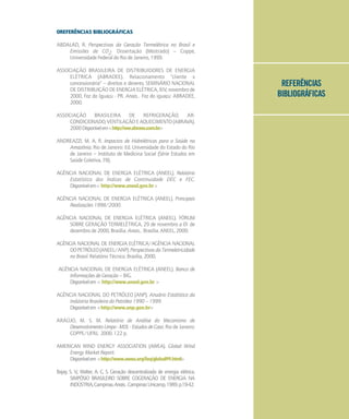 REFERÊNCIAS
BIBLIOGRÁFICAS
0REFERÊNCIAS BIBLIOGRÁFICAS
ABDALAD, R. Perspectivas da Geração Termelétrica no Brasil e
Emissões de CO2. Dissertação (Mestrado) – Coppe,
Universidade Federal do Rio de Janeiro, 1999.
ASSOCIAÇÃO BRASILEIRA DE DISTRIBUIDORES DE ENERGIA
ELÉTRICA (ABRADEE). Relacionamento "cliente x
concessionária" – direitos e deveres. SEMINÁRIO NACIONAL
DE DISTRIBUIÇÃO DE ENERGIA ELÉTRICA, XIV, novembro de
2000, Foz do Iguaçu - PR. Anais... Foz do iguaçu: ABRADEE,
2000.
ASSOCIAÇÃO BRASILEIRA DE REFRIGERAÇÃO, AR-
CONDICIONADO,VENTILAÇÃOEAQUECIMENTO(ABRAVA).
2000Disponívelem<http://ww.abrava.com.br>
ANDREAZZI, M. A. R. Impactos de Hidrelétricas para a Saúde na
Amazônia. Rio de Janeiro: Ed. Universidade do Estado do Rio
de Janeiro – Instituto de Medicina Social (Série Estudos em
Saúde Coletiva, 78).
AGÊNCIA NACIONAL DE ENERGIA ELÉTRICA (ANEEL). Relatório
Estatístico dos Índices de Continuidade DEC e FEC.
Disponívelem< http://www.aneel.gov.br>
AGÊNCIA NACIONAL DE ENERGIA ELÉTRICA (ANEEL). Principais
Realizações 1998/2000.
AGÊNCIA NACIONAL DE ENERGIA ELÉTRICA (ANEEL). FÓRUM
SOBRE GERAÇÃO TERMELÉTRICA, 29 de novembro a 01 de
dezembro de 2000, Brasília. Anais... Brasília. ANEEL, 2000.
AGÊNCIA NACIONAL DE ENERGIA ELÉTRICA/AGÊNCIA NACIONAL
DOPETRÓLEO(ANEEL/ANP).PerspectivasdaTermeletricidade
no Brasil. Relatório Técnico. Brasília, 2000.
AGÊNCIA NACIONAL DE ENERGIA ELÉTRICA (ANEEL). Banco de
Informações de Geração – BIG.
Disponívelem < http://www.aneel.gov.br >
AGÊNCIA NACIONAL DO PETRÓLEO (ANP). Anuário Estatístico da
Indústria Brasileira do Petróleo 1990 – 1999.
Disponívelem <http://www.anp.gov.br>
ARAÚJO, M. S. M. Relatório de Análise do Mecanismo de
DesenvolvimentoLimpo-MDL-EstudosdeCaso. Rio de Janeiro:
COPPE/UFRJ, 2000. 122 p.
AMERICAN WIND ENERGY ASSOCIATION (AWEA). Global Wind
Energy Market Report.
Disponívelem <http://www.awea.org/faq/global99.html>
Bajay, S. V.; Walter, A. C. S. Geração descentralizada de energia elétrica.
SIMPÓSIO BRASILEIRO SOBRE COGERAÇÃO DE ENERGIA NA
INDÚSTRIA,Campinas.Anais...Campinas:Unicamp,1989.p.19-42.
 