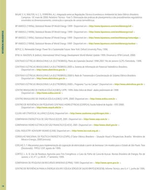 REFERIÊNCIAS
BIBLIOGRÁFICAS
BAJAY, S. V.; WALTER, A. C. S.; FERREIRA, A.L. Integração entre as Regulações Técnico-Econômica e Ambiental do Setor Elétrico Brasileiro.
Campinas - SP, maio de 2000. Relatório Técnico - Fase 5: Otimização das práticas de planejamento e dos procedimentos regulatórios
envolvidos no dimensionamento, construção e operação de usinas termelétricas.
BP AMOCO. (1999a). Statistical Review Of World Energy 1999 - Disponível em < http://www.bpamoco.com/worldenergy/oil >
BP AMOCO. (1999b). Statistical Review Of World Energy 1999 - Disponível em < http://www.bpamoco.com/worldenergy/coal >
BP AMOCO. (1999c). Statistical Review Of World Energy 1999 - Disponível em < http://www.bpamoco.com/worldenergy/naturalgas >
BP AMOCO. (1999d). Statistical Review of World Energy 1999 - Disponível em < http://www.bpamoco.com/worldenergy/nuclear >
BOYLE, G. Renewable Energy: Power for a Sustainable Future. New York: Oxford University Press, 1996.
BTM. In: MADSEN, B. (editor). International Wind Energy Development World Market Update 1999. Dinamarca: BTM Consult, 2000.
CENTRAIS ELÉTRICAS BRASILEIRAS S.A. (ELETROBRÁS). Plano de Expansão Decenal 1998-2007. Rio de Janeiro: GCPS/Eletrobrás, 1998.
CENTRAIS ELÉTRICAS BRASILEIRAS S.A (ELETROBRÁS) 2000 a. Sistema de Informação do Potencial Hidrelétrico Brasileiro.
Disponível em < http://www.eletrobras.gov.br >
CENTRAIS ELÉTRICAS BRASILEIRAS S.A (ELETROBRÁS) 2000 b. Rede de Transmissão e Caracterização do Sistema Elétrico Brasileiro.
Disponível em < http://www.eletrobras.gov.br >
CENTRAIS ELÉTRICAS BRASILEIRAS S.A (ELETROBRÁS) 2000 c. Programa "Luz no Campo". Disponível em < http://www.eletrobras.gov.br >
CENTROBRASILEIRODEENERGIAEÓLICA(CBEE)/UFPE.1999.AtlasEólicodoBrasil-dadospreliminaresde1998.
Disponível em < http://www.eolica.com.br >
CENTRO BRASILEIRO DE ENERGIA EÓLICA (CBEE)/UFPE. 2000. Disponível em < http://www.eolica.com.br >
CENTRO DE REFERÊNCIA EM PEQUENAS CENTRAIS HIDRELÉTRICAS (CERPCH). EscolaFederaldeItajubá–EFEI2000.
Disponível em < http://www.cerpch.efei.br >
CLEAN AIR STRATEGIC ALLIANCE (CASA). Disponível em < http://www.casahome.org/nitrogen.htm >
COMPANHIA ENERGÉTICA DE SÃO PAULO (CESP). 2001. Disponível em < http://www.cesp.com.br >
COMPANHIA HIDRO ELÉTRICA DO SÃO FRANCISCO (CHESF). 2001. Disponível em < http://www.chesf.gov.br >
COAL INDUSTRY ADVISORY BOARD (CIAB). Disponível em < http://www.iea-coal.org.uk >
CONSELHO NACIONAL DE POLÍTICA ENERGÉTICA (CNPE). O Setor Elétrico Brasileiro – Situação Atual e Perspectivas. Brasília: Ministério de
Minas e Energia, 2000 (minuta).
COELHO, S. T. Mecanismos para implementação da cogeração de eletricidade a partir de biomassa. Um modelo para o Estado de São Paulo. Tese
(Doutorado) - PIPGE/USP, agosto de 1999.
CORTEZ, L. A. B. Uso de Resíduos Agrícolas para Fins Energéticos: o Caso da Palha de Cana-de-Açúcar. Revista Brasileira de Energia, Rio de
Janeiro, v. VI, nº.1, p. 66-81, 1º semestre, 1999.
COMPANHIA DE PESQUISA EM RECURSOS MINERAIS (CPRM). 1999. Disponível em < http://www.cprm.gov.br >
CENTRODEREFERÊNCIAPARAAENERGIASOLAREEÓLICASÉRGIODESALVOBRITO(CRESESB). InformeTécnico,anoII,no
1,junhode1996.
130
 