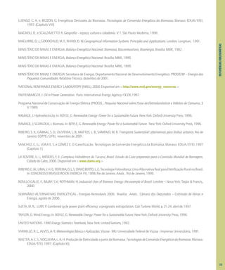 REFERIÊNCIAS
BIBLIOGRÁFICAS
LUENGO, C. A. e; BEZZON, G. Energéticos Derivados da Biomassa. Tecnologias de Conversão Energética da Biomassa. Manaus: EDUA/EFEI,
1997. (Capítulo VIII)
MAGNOLI, D.; e SCALZARETTO. R. Geografia – espaço, cultura e cidadania. V. 1. São Paulo: Moderna, 1998.
MAGUIRRE, D. J.; GOODCHILD, M. F.; RHIND, D. W. Geographical Information Systems: Principles and Applications. Londres: Longman, 1991.
MINISTÉRIO DE MINAS E ENERGIA. Balanço Energético Nacional. Biomassa, Biocombustíveis, Bioenergia. Brasília: MME, 1982.
MINISTÉRIO DE MINAS E ENERGIA. Balanço Energético Nacional. Brasília: MME, 1999.
MINISTÉRIO DE MINAS E ENERGIA. Balanço Energético Nacional. Brasília: MME, 1999.
MINISTÉRIO DE MINAS E ENERGIA. Secretaria de Energia. Departamento Nacional de Desenvolvimento Energético. PRODEEM – Energia das
Pequenas Comunidades: Relatório Técnico, dezembro de 2001.
NATIONAL RENEWABLE ENERGY LABORATORY (NREL). 2000. Disponível em < http://www.nrel.gov/energy_resources >
PAFFENBARGER, J. Oil in Power Generation. Paris: International Energy Agency/OCDE,1997.
Programa Nacional de Conservação de Energia Elétrica (PROCEL . Pesquisa Nacional sobre Posse de Eletrodomésticos e Hábitos de Consumo. 3
V. 1989.
RAMAGE, J. Hydroelectricity. In: BOYLE, G. Renewable Energy: Power for a Sustainable Future. New York: Oxford University Press, 1996.
RAMAGE, J; SCURLOCK, J. Biomass. In: BOYLE, G. Renewable Energy: Power for a Sustainable Future. New York: Oxford University Press, 1996.
RIBEIRO, S. K.; CABRAL, S. D.; OLIVEIRA, L. B.; MATTOS, L. B.; SAMPAIO, M. R. Transporte Sustentável: alternativas para ônibus urbanos. Rio de
Janeiro: COPPE/UFRJ, novembro de 2001.
SANCHEZ, C. G.; LORA E. S. e GÓMEZ E. O. Gaseificação. Tecnologias de Conversão Energética da Biomassa. Manaus: EDUA/EFEI, 1997
(Capítulo 1).
LA ROVERE, E. L.; MENDES, F. E. Complexo Hidrelétrico de Tucuruí, Brasil. Estudo de Caso preparado para a Comissão Mundial de Barragens.
Cidade do Cabo, 2000. Disponível em < www.dams.org >
RIBEIRO,C.M.;LIMA;J.H.G,PEREIRA;O.L.S,DINIZ;BERTO,L.C.TecnologiaFotovoltaica:UmaAlternativaRealparaEletrificaçãoRuralnoBrasil.
In: CONGRESSO BRASILEIRO DE ENERGIA VII, 1999, Rio de Janeiro. Anais... Rio de Janeiro, 1999.
ROSILLO-CALLE, F.; BAJAY, S.V.; ROTHMAN, H. Industrial Uses of Biomass Energy: the example of Brazil. Londres – Nova York: Taylor & Francis,,
2000.
SEMINÁRIO ALTERNATIVAS ENERGÉTICAS - Energias Renováveis 2000. Brasília: Anais... Câmara dos Deputados – Comissão de Minas e
Energia, agosto de 2000.
SUSTA, M. R.; LUBY, P. Combined cycle power plant efficiency: a prognostic extrapolation. Gas Turbine World, p. 21-24, abril de 1997.
TAYLOR, D. Wind Energy. In: BOYLE, G. Renewable Energy: Power for a Sustainable Future. New York: Oxford University Press, 1996.
UNITED NATIONS. 1990 Energy Statistics Yearbook, New York: United Nations, 1992.
VIANELLO, R. L.; ALVES, A. R. Meteorologia Básica e Aplicações. Viçosa - MG: Universidade Federal de Viçosa - Imprensa Universitária, 1991.
WALTER,A.C.S.;NOGUEIRA,L.A.H.ProduçãodeEletricidadeapartirdaBiomassa.TecnologiasdeConversãoEnergéticadaBiomassa.Manaus:
EDUA/EFEI, 1997. (Capítulo XI).
133
 