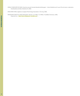 REFERIÊNCIAS
BIBLIOGRÁFICAS
WORLD COMISSIOM ON DAMS. Estudo de caso da Comissão Mundial de Barragens – Usina Hidrelétrica de Tucuruí. Rio de Janeiro: Laboratório
Interdisciplinar de Meio Ambiente, RJ, 2000.
WIND DIRECTIONS, Inglaterra: European Wind Energy Association, V. 20, may. 2000.
WINDPOWER MONTHLY NEWS MAGAZINE. Volumes 14 (1998), 15 (1999) e 16 (2000). Dinamarca, 2000.
Disponível em < http://www.windpower-monthly.com >
134
 
