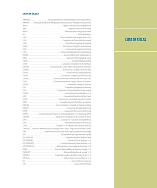 LISTA DE SIGLAS
LISTA DE SIGLAS
ABRADEE . . . . . . . . . . . . . . . . . . . . . . .Associação Brasileira de Distribuidores de Energia Elétrica
ABRAVA . . . . .AssociaçãoBrasileiradeRefrigeração,ArCondicionado,VentilaçãoeAquecimento
ANEEL . . . . . . . . . . . . . . . . . . . . . . . . . . . . . . . . . . . . . . . . . . . . . . .Agência Nacional de Energia Elétrica
ANP . . . . . . . . . . . . . . . . . . . . . . . . . . . . . . . . . . . . . . . . . . . . . . . . . . . . . . . . .Agência Nacional do Petróleo
AWEA . . . . . . . . . . . . . . . . . . . . . . . . . . . . . . . . . . . . . . . . . . . . . . . . .American Wind Energy Association
BP . . . . . . . . . . . . . . . . . . . . . . . . . . . . . . . . . . . . . . . . . . . . . . . . . . . . . . . . . . . . . . . . . . . . . . .British Petroleum
CBEE . . . . . . . . . . . . . . . . . . . . . . . . . . . . . . . . . . . . . . . . . . . .Centro Brasileiro de Energia Eólica/UFPE
CEA . . . . . . . . . . . . . . . . . . . . . . . . . . . . . . . . . . . . . . . . . . . . . . . .Companhia de Eletricidade do Amapá
CEAL . . . . . . . . . . . . . . . . . . . . . . . . . . . . . . . . . . . . . . . . . . . . . . . . . .Companhia Energética de Alagoas
CEAM . . . . . . . . . . . . . . . . . . . . . . . . . . . . . . . . . . . . . . . . . . . . . . .Companhia Energética do Amazonas
CEB . . . . . . . . . . . . . . . . . . . . . . . . . . . . . . . . . . . . . . . . . . . . . . . . . . . . .Companhia Energética de Brasília
CEEE . . . . . . . . . . . . . . . . . . . . . . . . . . . . . . . . . . . . . . . . . . . . .Companhia Estadual de Energia Elétrica
CELESC . . . . . . . . . . . . . . . . . . . . . . . . . . . . . . . . . . . . . . . . . . . . . . .Centrais Elétricas de Santa Catarina
CELG . . . . . . . . . . . . . . . . . . . . . . . . . . . . . . . . . . . . . . . . . . . . . . . . . . . . .Companhia Energética de Goiás
CELPA . . . . . . . . . . . . . . . . . . . . . . . . . . . . . . . . . . . . . . . . . . . . . . . . . . . . . . . . . . .Centrais Elétricas do Pará
CELPE . . . . . . . . . . . . . . . . . . . . . . . . . . . . . . . . . . . . . . . . . . . . .Companhia Energética de Pernambuco
CELTINS . . . . . . . . . . . . . . . . . . . . . . . . . . . .Companhia de Energia Elétrica do Estado do Tocantins
CEMAR . . . . . . . . . . . . . . . . . . . . . . . . . . . . . . . . . . . . . . . . . . . . . .Companhia Energética do Maranhão
CEMAT . . . . . . . . . . . . . . . . . . . . . . . . . . . . . . . . . . . . . . . . . . . . . . . . .Centrais Elétricas Matogrossenses
CEMIG . . . . . . . . . . . . . . . . . . . . . . . . . . . . . . . . . . . . . . . . . . . .Companhia Energética de Minas Gerais
CENBIO . . . . . . . . . . . . . . . . . . . . . . . . . . . . . . . . .Centro Nacional de Referência em Biomassa/USP
CEPEL . . . . . . . . . . . . . . . . . . . . . . . . . . . . . . . . . .Centro de Pesquisa de Energia Elétrica/Eletrobrás
CEPISA . . . . . . . . . . . . . . . . . . . . . . . . . . . . . . . . . . . . . . . . . . . . . . . . . . . .Companhia Energética do Piauí
CER . . . . . . . . . . . . . . . . . . . . . . . . . . . . . . . . . . . . . . . . . . . . . . . . . . . .Companhia Energética de Roraima
CERJ . . . . . . . . . . . . . . . . . . . . . . . . . . . . . . . . . . . . . . . . .Companhia de Eletricidade do Rio de Janeiro
CERON . . . . . . . . . . . . . . . . . . . . . . . . . . . . . . . . . . . . . . . . . . . . . . . .Centrais Elétricas de Rondônia S/A
CESP . . . . . . . . . . . . . . . . . . . . . . . . . . . . . . . . . . . . . . . . . . . . . . . . .Companhia Energética de São Paulo
CHESF . . . . . . . . . . . . . . . . . . . . . . . . . . . . . . . . . . . . . . . . . .Companhia Hidroelétrica do São Francisco
CNPE . . . . . . . . . . . . . . . . . . . . . . . . . . . . . . . . . . . . . . . . . . . .Conselho Nacional de Política Energética
COELBA . . . . . . . . . . . . . . . . . . . . . . . . . . . . . . . . . . .Companhia de Eletricidade do Estado da Bahia
COELCE . . . . . . . . . . . . . . . . . . . . . . . . . . . . . . . . . . . . . . . . . . . . . . . . . .Companhia Energética do Ceará
COPEL . . . . . . . . . . . . . . . . . . . . . . . . . . . . . . . . . . . . . . . . . . . . . . . . .Companhia Paranaense de Energia
COPPE . . . . . . . . . . . . . .Coordenação dos Programas de Pós-Graduação em Engenharia/UFRJ
COSERN . . . . . . . . . . . . . . . . . . . . . . . . . . . . . . . . . . .Companhia Energética do Rio Grande do Norte
CPEE . . . . . . . . . . . . . . . . . . . . . . . . . . . . . . . . . . . . . . . . . . . . . .Companhia Paulista de Energia Elétrica
CPFL . . . . . . . . . . . . . . . . . . . . . . . . . . . . . . . . . . . . . . . . . . . . . . . . . . .Companhia Paulista de Força e Luz
CPRM . . . . . . . . . . . . . . . . . . . . . . . . . . . . . . . . . . . . . .Companhia de Pesquisa em Recursos Minerais
CRESESB . . .Centro de Referência para a Energia Solar e Eólica Sérgio de Salvo Brito/CEPEL
DOE . . . . . . . . . . . . . . . . . . . . . . . . .Departamento Americano de Energia (Department of Energy)
EFEI . . . . . . . . . . . . . . . . . . . . . . . . . . . . . . . . . . . . . . . . . . . . . .Escola Federal de Engenharia de Itajubá
ELETROACRE . . . . . . . . . . . . . . . . . . . . . . . . . . . . . . . . . . . . . . . . . .Companhia de Eletricidade do Acre
ELETROBRÁS . . . . . . . . . . . . . . . . . . . . . . . . . . . . . . . . . . . . . . . . . . . . . .Centrais Elétricas do Brasil S/A
ELETRONORTE . . . . . . . . . . . . . . . . . . . . . . . . . . . . . . . . . . .Centrais Elétricas do Norte do Brasil S/A
ELETROPAULO . . . . . . . . . . . . . . . . . . . . . . . . . . . . . . .Metropolitana Eletricidade de São Paulo S/A
EMAE . . . . . . . . . . . . . . . . . . . . . . . . . . . . . . . . . . . .Empresa Metropolitana de Águas e Energia S/A
ENERGIPE . . . . . . . . . . . . . . . . . . . . . . . . . . . . . . . . . . . . . . . . . . . . .Empresa Energética de Sergipe S/A
ENERSUL . . . . . . . . . . . . . . . . . . . . . . . . . . . . . . . . . .Empresa Energética de Mato Grosso do Sul S/A
ESCELSA . . . . . . . . . . . . . . . . . . . . . . . . . . . . . . . . . . . . . . . . . . . . . .Espírito Santo Centrais Elétricas S/A
GE . . . . . . . . . . . . . . . . . . . . . . . . . . . . . . . . . . . . . . . . . . . . . . . . . . . . . . . . . . . . . .General Electric Company
GEE . . . . . . . . . . . . . . . . . . . . . . . . . . . . . . . . . . . . . . . . . . . . . . . . . . . . . . . . . . . . . . . .Gases de Efeito Estufa
 
