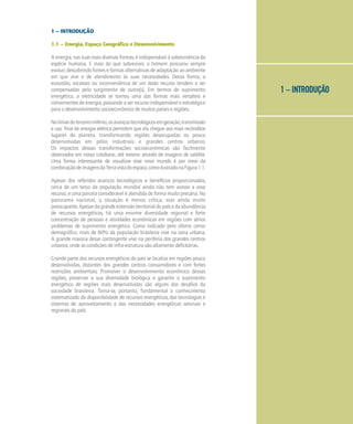 1 – INTRODUÇÃO
1 – INTRODUÇÃO
1.1 – Energia, Espaço Geográfico e Desenvolvimento
A energia, nas suas mais diversas formas, é indispensável à sobrevivência da
espécie humana. E mais do que sobreviver, o homem procurou sempre
evoluir, descobrindo fontes e formas alternativas de adaptação ao ambiente
em que vive e de atendimento às suas necessidades. Dessa forma, a
exaustão, escassez ou inconveniência de um dado recurso tendem a ser
compensadas pelo surgimento de outro(s). Em termos de suprimento
energético, a eletricidade se tornou uma das formas mais versáteis e
convenientes de energia, passando a ser recurso indispensável e estratégico
para o desenvolvimento socioeconômico de muitos países e regiões.
Nolimiardoterceiromilênio,osavançostecnológicosemgeração,transmissão
e uso final de energia elétrica permitem que ela chegue aos mais recônditos
lugares do planeta, transformando regiões desocupadas ou pouco
desenvolvidas em pólos industriais e grandes centros urbanos.
Os impactos dessas transformações socioeconômicas são facilmente
observados em nosso cotidiano, até mesmo através de imagens de satélite.
Uma forma interessante de visualizar esse novo mundo é por meio da
combinaçãodeimagensdaTerravistadoespaço,comoilustradonaFigura1.1.
Apesar dos referidos avanços tecnológicos e benefícios proporcionados,
cerca de um terço da população mundial ainda não tem acesso a esse
recurso, e uma parcela considerável é atendida de forma muito precária. No
panorama nacional, a situação é menos crítica, mas ainda muito
preocupante.Apesardagrandeextensãoterritorialdopaísedaabundância
de recursos energéticos, há uma enorme diversidade regional e forte
concentração de pessoas e atividades econômicas em regiões com sérios
problemas de suprimento energético. Como indicado pelo último censo
demográfico, mais de 80% da população brasileira vive na zona urbana.
A grande maioria desse contingente vive na periferia dos grandes centros
urbanos, onde as condições de infra-estrutura são altamente deficitárias.
Grande parte dos recursos energéticos do país se localiza em regiões pouco
desenvolvidas, distantes dos grandes centros consumidores e com fortes
restrições ambientais. Promover o desenvolvimento econômico dessas
regiões, preservar a sua diversidade biológica e garantir o suprimento
energético de regiões mais desenvolvidas são alguns dos desafios da
sociedade brasileira. Torna-se, portanto, fundamental o conhecimento
sistematizado da disponibilidade de recursos energéticos, das tecnologias e
sistemas de aproveitamento e das necessidades energéticas setoriais e
regionais do país.
 
