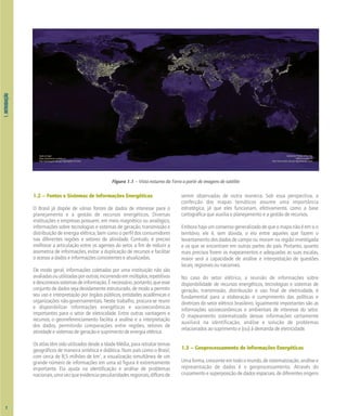 1.
INTRODUÇÃO
1.2 – Fontes e Sistemas de Informações Energéticas
O Brasil já dispõe de várias fontes de dados de interesse para o
planejamento e a gestão de recursos energéticos. Diversas
instituições e empresas possuem, em meio magnético ou analógico,
informações sobre tecnologias e sistemas de geração, transmissão e
distribuição de energia elétrica, bem como o perfil dos consumidores
nas diferentes regiões e setores de atividade. Contudo, é preciso
melhorar a articulação entre os agentes do setor, a fim de reduzir a
assimetria de informações, evitar a duplicação de recursos e facilitar
o acesso a dados e informações consistentes e atualizadas.
De modo geral, informações coletadas por uma instituição não são
avaliadasouutilizadasporoutras,incorrendoemmúltiplos,repetitivos
edesconexossistemasdeinformação.Énecessário,portanto,queesse
conjunto de dados seja devidamente estruturado, de modo a permitir
seu uso e interpretação por órgãos públicos, entidades acadêmicas e
organizações não-governamentais. Neste trabalho, procura-se reunir
e disponibilizar informações energéticas e socioeconômicas
importantes para o setor de eletricidade. Entre outras vantagens e
recursos, o georreferenciamento facilita a análise e a interpretação
dos dados, permitindo comparações entre regiões, setores de
atividade e sistemas de geração e suprimento de energia elétrica.
OsatlastêmsidoutilizadosdesdeaIdadeMédia,pararetratartemas
geográficos de maneira sintética e didática. Num país como o Brasil,
com cerca de 8,5 milhões de km2
, a visualização simultânea de um
grande número de informações em uma só figura é extremamente
importante. Ela ajuda na identificação e análise de problemas
nacionais,umavezqueevidenciapeculiaridadesregionais,difíceisde
serem observadas de outra maneira. Sob essa perspectiva, a
confecção dos mapas temáticos assume uma importância
estratégica, já que eles funcionam, efetivamente, como a base
cartográfica que auxilia o planejamento e a gestão de recursos.
Emborahajaumconsensogeneralizadodequeomapanãoéemsio
território, ele é, sem dúvida, o elo entre aqueles que fazem o
levantamento dos dados de campo ou moram na região investigada
e os que se encontram em outras partes do país. Portanto, quanto
mais precisos forem os mapeamentos e adequadas as suas escalas,
maior será a capacidade de análise e interpretação de questões
locais, regionais ou nacionais.
No caso do setor elétrico, a reunião de informações sobre
disponibilidade de recursos energéticos, tecnologias e sistemas de
geração, transmissão, distribuição e uso final de eletricidade, é
fundamental para a elaboração e cumprimento das políticas e
diretrizes do setor elétrico brasileiro. Igualmente importantes são as
informações socioeconômicas e ambientais de interesse do setor.
O mapeamento sistematizado dessas informações certamente
auxiliará na identificação, análise e solução de problemas
relacionados ao suprimento e (ou) à demanda de eletricidade.
1.3 – Geoprocessamento de Informações Energéticas
Umaforma,crescenteemtodoomundo,desistematização,análisee
representação de dados é o geoprocessamento. Através do
cruzamento e superposição de dados espaciais, de diferentes origens
2
Figura 1.1 – Vista noturna da Terra a partir de imagens de satélite
 