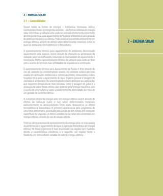 2 – ENERGIA SOLAR
2 – ENERGIA SOLAR
2.1 – Generalidades
Quase todas as fontes de energia – hidráulica, biomassa, eólica,
combustíveisfósseiseenergiadosoceanos–sãoformasindiretasdeenergia
solar.Alémdisso,aradiaçãosolarpodeserutilizadadiretamentecomofonte
deenergiatérmica,paraaquecimentodefluidoseambienteseparageração
depotênciamecânicaouelétrica.Podeaindaserconvertidadiretamenteem
energia elétrica, através de efeitos sobre determinados materiais, entre os
quais se destacam o termoelétrico e o fotovoltaico.
O aproveitamento térmico para aquecimento de ambientes, denominado
aquecimento solar passivo, ocorre através da absorção ou penetração da
radiação solar nas edificações, reduzindo as necessidades de aquecimento e
iluminação. Melhor aproveitamento térmico da radiação solar pode ser feito
com o auxílio de técnicas mais sofisticadas de arquitetura e construção.
O aproveitamento térmico para aquecimento de fluidos é feito através do
uso de coletores ou concentradores solares. Os coletores solares são mais
usados em aplicações residenciais e comerciais (hotéis, restaurantes, clubes,
hospitais etc.), para o aquecimento de água (higiene pessoal e lavagem de
utensílios e ambientes). Os concentradores solares destinam-se a aplicações
que requerem temperaturas mais elevadas, como a secagem de grãos e a
produção de vapor. Neste último caso, pode-se gerar energia mecânica, com
oauxíliodeumaturbinaavapor,e,posteriormente,eletricidade,pormeiode
um gerador de corrente elétrica.
A conversão direta da energia solar em energia elétrica ocorre através de
efeitos da radiação (calor e luz) sobre determinados materiais,
particularmente os semicondutores. Entre esses, destacam-se os efeitos
termoelétrico e fotovoltaico. O primeiro caracteriza-se pelo surgimento de
uma força eletromotriz, provocada pela junção de dois metais, em condições
específicas. No segundo, os fótons contidos na luz solar são convertidos em
energia elétrica, através do uso de células solares.
Entreosváriosprocessosdeaproveitamentodaenergiasolar,osmaisusados
atualmente são o aquecimento de água e a geração fotovoltaica de energia
elétrica. No Brasil, o primeiro é mais encontrado nas regiões Sul e Sudeste,
devido a características climáticas, e o segundo, nas regiões Norte e
Nordeste, em comunidades isoladas da rede de energia elétrica.
 