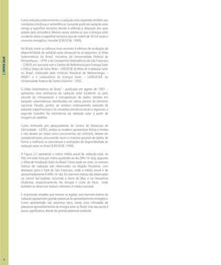 2.
ENERGIA
SOLAR
Comoindicadoanteriormente,aradiaçãosolardependetambémdas
condiçõesclimáticaseatmosféricas.Somentepartedaradiaçãosolar
atinge a superfície terrestre, devido à reflexão e absorção dos raios
solares pela atmosfera. Mesmo assim, estima-se que a energia solar
incidente sobre a superfície terrestre seja da ordem de 10 mil vezes o
consumo energético mundial [CRESESB, 1999].
No Brasil, entre os esforços mais recentes e efetivos de avaliação da
disponibilidade de radiação solar, destacam-se os seguintes: a) Atlas
Solarimétrico do Brasil, iniciativa da Universidade Federal de
Pernambuco – UFPE e da Companhia Hidroelétrica do São Francisco
– CHESF, em parceria com o Centro de Referência para Energia Solar
e Eólica Sérgio de Salvo Brito – CRESESB; b) Atlas de Irradiação Solar
no Brasil, elaborado pelo Instituto Nacional de Meteorologia –
INMET e o Laboratório de Energia Solar – LABSOLAR, da
Universidade Federal de Santa Catarina – UFSC.
O Atlas Solarimétrico do Brasil – publicado em agosto de 1997 –
apresenta uma estimativa da radiação solar incidente no país,
através da interpolação e extrapolação de dados obtidos em
estações solarimétricas distribuídas em vários pontos do território
nacional. Devido, porém, ao número relativamente reduzido de
estações experimentais e às variações climáticas locais e regionais, o
segundo trabalho faz estimativas da radiação solar a partir de
imagens de satélites.
Como lembrado por pesquisadores do Centro de Pesquisas de
Eletricidade – CEPEL, ambos os modelos apresentam falhas e limites
e não devem ser vistos como concorrentes. Ao contrário, devem ser
complementares, procurando reunir o máximo possível de dados, de
forma a melhorar as estimativas e avaliações da disponibilidade de
radiação solar no Brasil [CRESESB, 1999].
A Figura 2.2 apresenta o índice médio anual de radiação solar no
País,emwatt-horapormetroquadradoaodia(Wh/m2
.dia),segundo
o Atlas de Irradiação Solar no Brasil. Como pode ser visto, os maiores
índices de radiação são observados na Região Nordeste, com
destaque para o Vale do São Francisco, onde a média anual é de
aproximadamente6kWh/m2
.dia.Osmenoresíndicessãoobservados
no Litoral Sul-Sudeste, incluindo a Serra do Mar, e na Amazônia
Ocidental, respectivamente. No Amapá e Leste do Pará, onde
também se observam índices inferiores à média nacional.
É importante ressaltar que mesmo as regiões com menores índices de
radiaçãoapresentamgrandepotencialdeaproveitamentoenergético.
Como apresentado nos próximos itens, existe uma infinidade de
pequenosaproveitamentosdaenergiasolarnoBrasil,masissoaindaé
poucosignificativo,diantedograndepotencialexistente.
8
 
