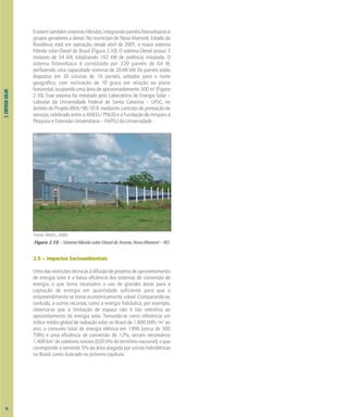 Fonte: ANEEL, 2000.
2.
ENERGIA
SOLAR
Existemtambémsistemashíbridos,integrandopainéisfotovoltaicose
grupos geradores a diesel. No município de Nova Mamoré, Estado de
Rondônia, está em operação, desde abril de 2001, o maior sistema
híbrido solar-Diesel do Brasil (Figura 2.10). O sistema Diesel possui 3
motores de 54 kW, totalizando 162 kW de potência instalada. O
sistema fotovoltaico é constituído por 320 painéis de 64 W,
perfazendo uma capacidade nominal de 20,48 kW. Os painéis estão
dispostos em 20 colunas de 16 painéis, voltados para o norte
geográfico, com inclinação de 10 graus em relação ao plano
horizontal, ocupando uma área de aproximadamente 300 m2
(Figura
2.10). Esse sistema foi instalado pelo Laboratório de Energia Solar –
Labsolar da Universidade Federal de Santa Catarina – UFSC, no
âmbito do Projeto BRA/98/019, mediante contrato de prestação de
serviços, celebrado entre a ANEEL/PNUD e a Fundação de Amparo à
Pesquisa e Extensão Universitária – FAPEU da Universidade.
Figura 2.10 – Sistema híbrido solar-Diesel de Araras, Nova Mamoré – RO
2.5 – Impactos Socioambientais
Umadasrestriçõestécnicasàdifusãodeprojetosdeaproveitamento
de energia solar é a baixa eficiência dos sistemas de conversão de
energia, o que torna necessário o uso de grandes áreas para a
captação de energia em quantidade suficiente para que o
empreendimento se torne economicamente viável. Comparando-se,
contudo, a outros recursos, como a energia hidráulica, por exemplo,
observa-se que a limitação de espaço não é tão restritiva ao
aproveitamento da energia solar. Tomando-se como referência um
índice médio global de radiação solar no Brasil de 1.800 kWh/m2
ao
ano, o consumo total de energia elétrica em 1998 (cerca de 300
TWh) e uma eficiência de conversão de 12%, seriam necessários
1.400km2
decoletoressolares(0,016%doterritórionacional);oque
corresponde a somente 5% da área alagada por usinas hidrelétricas
no Brasil, como ilustrado no próximo capítulo.
16
 