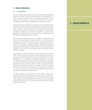 3 – ENERGIA HIDRÁULICA
3 – ENERGIA HIDRÁULICA
3.1 – Generalidades
O uso da energia hidráulica foi uma das primeiras formas de substituição do
trabalho animal pelo mecânico, particularmente para bombeamento de
água e moagem de grãos. Entre as características energéticas mais
importantes, destacam-se as seguintes: disponibilidade de recursos,
facilidade de aproveitamento e, principalmente, seu caráter renovável.
Aenergiahidráulicaéprovenientedairradiaçãosolaredaenergiapotencial
gravitacional, através da evaporação, condensação e precipitação da água
sobre a superfície terrestre. Ao contrário das demais fontes renováveis, já
representa uma parcela significativa da matriz energética mundial e possui
tecnologias devidamente consolidadas. Atualmente, é a principal fonte
geradora de energia elétrica para mais de 30 países e representa cerca de
20% de toda a eletricidade gerada no mundo.
No Brasil, água e energia têm uma forte e histórica interdependência, de
forma que a contribuição da energia hidráulica ao desenvolvimento
econômico do país tem sido expressiva. Seja no atendimento das diversas
demandas da economia – atividades industriais, agrícolas, comerciais e de
serviços –, ou da própria sociedade, melhorando o conforto das habitações e
aqualidadedevidadaspessoas.Tambémdesempenhapapelimportantena
integração e desenvolvimento de regiões distantes dos grandes centros
urbanos e industriais.
A participação da energia hidráulica na matriz energética nacional é da
ordem de 42%, gerando cerca de 90% de toda a eletricidade produzida no
país. Apesar da tendência de aumento de outras fontes, devido a restrições
socioeconômicas e ambientais de projetos hidrelétricos e os avanços
tecnológicos no aproveitamento de fontes não-convencionais, tudo indica
queaenergiahidráulicacontinuarásendo,pormuitosanos,aprincipalfonte
geradora de energia elétrica do Brasil. Embora os maiores potenciais
remanescentes estejam localizados em regiões com fortes restrições
ambientais e distantes dos principais centros consumidores, estima-se que,
nos próximos anos, pelo menos 50% da necessidade de expansão da
capacidade de geração seja de origem hídrica.
O recente processo de reestruturação do setor elétrico brasileiro tem
estimulado a geração descentralizada de energia elétrica, de modo que as
fontes não-convencionais, principalmente as renováveis, tendem a ocupar
maior espaço na matriz energética nacional. Nesse contexto, as pequenas
centrais hidrelétricas terão um papel extremamente importante, como
abordado na Seção 3.8.
 