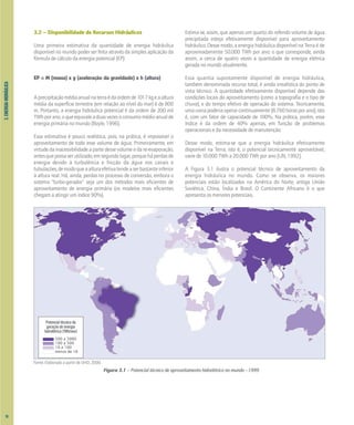 3.
ENERGIA
HIDRÁULICA
3.2 – Disponibilidade de Recursos Hidráulicos
Uma primeira estimativa da quantidade de energia hidráulica
disponível no mundo poder ser feita através da simples aplicação da
fórmula de cálculo da energia potencial (EP):
EP = M (massa) x g (aceleração da gravidade) x h (altura)
Aprecipitaçãomédiaanualnaterraédaordemde1017kgeaaltura
média da superfície terrestre (em relação ao nível do mar) é de 800
m. Portanto, a energia hidráulica potencial é da ordem de 200 mil
TWhporano,oqueequivaleaduasvezesoconsumomédioanualde
energia primária no mundo [Boyle, 1996].
Essa estimativa é pouco realística, pois, na prática, é impossível o
aproveitamento de todo esse volume de água. Primeiramente, em
virtude da inacessibilidade a parte desse volume e da re-evaporação,
antesquepossaserutilizado;emsegundolugar,porqueháperdasde
energia devido à turbulência e fricção da água nos canais e
tubulações,demodoqueaalturaefetivatendeaserbastanteinferior
à altura real. Há, ainda, perdas no processo de conversão, embora o
sistema "turbo-gerador" seja um dos métodos mais eficientes de
aproveitamento de energia primária (os modelos mais eficientes
chegam a atingir um índice 90%).
Estima-se, assim, que apenas um quarto do referido volume de água
precipitada esteja efetivamente disponível para aproveitamento
hidráulico. Desse modo, a energia hidráulica disponível na Terra é de
aproximadamente 50.000 TWh por ano; o que corresponde, ainda
assim, a cerca de quatro vezes a quantidade de energia elétrica
gerada no mundo atualmente.
Essa quantia supostamente disponível de energia hidráulica,
também denominada recurso total, é ainda irrealística do ponto de
vista técnico. A quantidade efetivamente disponível depende das
condições locais do aproveitamento (como a topografia e o tipo de
chuva), e do tempo efetivo de operação do sistema. Teoricamente,
umausinapoderiaoperarcontinuamente(8.760horasporano);isto
é, com um fator de capacidade de 100%. Na prática, porém, esse
índice é da ordem de 40% apenas, em função de problemas
operacionais e da necessidade de manutenção.
Desse modo, estima-se que a energia hidráulica efetivamente
disponível na Terra, isto é, o potencial tecnicamente aproveitável,
varie de 10.000 TWh a 20.000 TWh por ano [UN, 1992].
A Figura 3.1 ilustra o potencial técnico de aproveitamento da
energia hidráulica no mundo. Como se observa, os maiores
potenciais estão localizados na América do Norte, antiga União
Soviética, China, Índia e Brasil. O Continente Africano é o que
apresenta os menores potenciais.
Figura 3.1 – Potencial técnico de aproveitamento hidrelétrico no mundo –1999
Fonte: Elaborado a partir de IJHD, 2000.
Potencial técnico de
geração de energia
hidrelétrica (TWh/ano)
500 a 2000
100 a 500
10 a 100
menos de 10
18
 