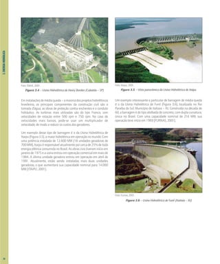 Foto: EMAE, 2001.
Figura 3.4 – Usina Hidrelétrica de Henry Borden (Cubatão – SP)
Eminstalaçõesdemédiaqueda–amaioriadosprojetoshidrelétricos
brasileiros, os principais componentes da construção civil são a
tomada d’água, as obras de proteção contra enchentes e o conduto
hidráulico. As turbinas mais utilizadas são do tipo Francis, com
velocidades de rotação entre 500 rpm e 750 rpm. No caso de
velocidades mais baixas, pode-se usar um multiplicador de
velocidade, de modo a reduzir os custos dos geradores.
Um exemplo desse tipo de barragem é o da Usina Hidrelétrica de
Itaipu(Figura3.5),amaiorhidrelétricaemoperaçãonomundo.Com
uma potência instalada de 12.600 MW (18 unidades geradoras de
700MW),Itaipuéresponsávelatualmenteporcercade25%detoda
energia elétrica consumida no Brasil. As obras civis tiveram início em
janeirode1975eausinaentrouemoperaçãocomercialemmaiode
1984. A última unidade geradora entrou em operação em abril de
1991. Atualmente, estão sendo instaladas mais duas unidades
geradoras, o que aumentará sua capacidade nominal para 14.000
MW [ITAIPU, 2001].
Foto: Itaipu, 2001.
Figura 3.5 – Vista panorâmica da Usina Hidrelétrica de Itaipu
Um exemplo interessante e particular de barragem de média queda
é o da Usina Hidrelétrica de Funil (Figura 3.6), localizada no Rio
Paraíba do Sul, Município de Itatiaia – RJ. Construída na década de
60,abarragemédotipoabóbadadeconcreto,comduplacurvatura,
única no Brasil. Com uma capacidade nominal de 216 MW, sua
operação teve início em 1969 [FURNAS, 2001].
Foto: Furnas, 2001.
Figura 3.6 – Usina Hidrelétrica de Funil (Itatiaia – RJ)
3.
ENERGIA
HIDRÁULICA
24
 
