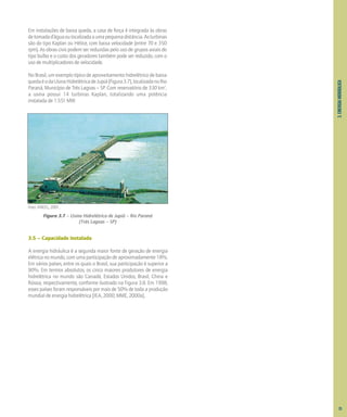 3.
ENERGIA
HIDRÁULICA
Em instalações de baixa queda, a casa de força é integrada às obras
detomadad’águaoulocalizadaaumapequenadistância.Asturbinas
são do tipo Kaplan ou Hélice, com baixa velocidade (entre 70 e 350
rpm). As obras civis podem ser reduzidas pelo uso de grupos axiais do
tipo bulbo e o custo dos geradores também pode ser reduzido, com o
uso de multiplicadores de velocidade.
No Brasil, um exemplo típico de aproveitamento hidrelétrico de baixa
quedaéodaUsinaHidrelétricadeJupiá(Figura3.7),localizadanoRio
Paraná, Município de Três Lagoas – SP. Com reservatório de 330 km2
,
a usina possui 14 turbinas Kaplan, totalizando uma potência
instalada de 1.551 MW.
Foto: ANEEL, 2001.
Figura 3.7 – Usina Hidrelétrica de Jupiá – Rio Paraná
(Três Lagoas – SP)
3.5 – Capacidade Instalada
A energia hidráulica é a segunda maior fonte de geração de energia
elétrica no mundo, com uma participação de aproximadamente 18%.
Em vários países, entre os quais o Brasil, sua participação é superior a
90%. Em termos absolutos, os cinco maiores produtores de energia
hidrelétrica no mundo são Canadá, Estados Unidos, Brasil, China e
Rússia, respectivamente, conforme ilustrado na Figura 3.8. Em 1998,
esses países foram responsáveis por mais de 50% de toda a produção
mundial de energia hidrelétrica [IEA, 2000; MME, 2000a].
25
 