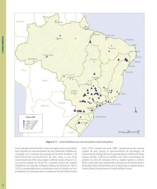 3.
ENERGIA
HIDRÁULICA
Figura 3.11 – Usinas hidrelétricas por classe de potência e bacia hidrográfica
Comoindicadoanteriormente,orelevodaregiãocentro-suldoBrasil,
mais favorável ao aproveitamento de seus potenciais hidrelétricos,
conjugado com o processo de ocupação do território brasileiro e de
desenvolvimento socioeconômico do país, levou a uma forte
concentraçãodasUHEsnessaregião.ConformeilustraaFigura3.12,
na primeira metade do Século XX, a grande maioria dos projetos
hidrelétricos foi instalada na Região Sudeste. No período de 1945 a
1970, os empreendimentos se espalharam mais em direção ao Sul e
aoNordeste,comdestaqueparaosestadosdoParanáeMinasGerais.
Entre 1970 e meados dos anos 1980 , espalharam-se por diversas
regiões do país, graças ao aprimoramento de tecnologias de
transmissãodeenergiaelétricaemgrandesblocosedistâncias.Nesse
mesmo período, verificou-se também uma forte concentração de
projetos na zona de transição entre as regiões Sudeste e Centro-
Oeste, onde estão duas importantes sub-bacias do Paraná (Grande e
Paranaíba). Mais recentemente, têm-se destacado as regiões Norte e
Centro-Oeste, principalmente o Estado de Mato Grosso.
Potência (MW)
2.000 a 12.600
1.000 a 2.000
500 a 1.000
100 a 500
20 a 100
0 500 1000
km
36
 