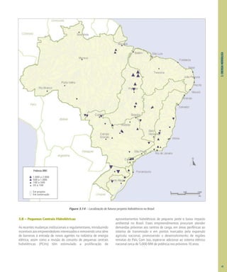 3.
ENERGIA
HIDRÁULICA
3.8 – Pequenas Centrais Hidrelétricas
As recentes mudanças institucionais e regulamentares, introduzindo
incentivosaosempreendedoresinteressadoseremovendoumasérie
de barreiras à entrada de novos agentes na indústria de energia
elétrica, assim como a revisão do conceito de pequenas centrais
hidrelétricas (PCHs) têm estimulado a proliferação de
aproveitamentos hidrelétricos de pequeno porte e baixo impacto
ambiental no Brasil. Esses empreendimentos procuram atender
demandas próximas aos centros de carga, em áreas periféricas ao
sistema de transmissão e em pontos marcados pela expansão
agrícola nacional, promovendo o desenvolvimento de regiões
remotas do País. Com isso, espera-se adicionar ao sistema elétrico
nacional cerca de 5.000 MW de potência nos próximos 10 anos.
Figura 3.14 – Localização de futuros projetos hidrelétricos no Brasil
Potência (MW)
1.000 a 2.000
500 a 1.000
100 a 500
20 a 100
0 500 1000
km
Em projeto
Em construção
41
 