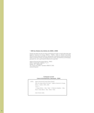 © 2002 by titulares dos direitos da ANEEL e OMM
Direitos de edição da obra em língua portuguesa em todo o mundo adquiridos pela
Agência Nacional de Energia Elétrica - ANEEL. Todos os direitos reservados.
Nenhumapartedestaobrapodeserapropriadaeestocadaemsistemadebancode
dadosouprocessosimilar,emqualquerformaoumeio,sejaeletrônico,defotocópia,
gravação etc., sem a permissão do detentor do copirraite.
Agência Nacional de Energia Elétrica - ANEEL
SGAN - Quadra 603 - Módulos “I” e “J”
Brasília - DF - 70830-030
Tel: 55 (61) 426 5600 Ouvidoria: 0800 61 2010
www.aneel.gov.br
Catalogação na Fonte
Centro de Documentação e Informação - CEDOC
Agência Nacional de Energia Elétrica (Brasil).
Atlas de energia elétrica do Brasil / Agência Nacional de Energia
Elétrica. – Brasília : ANEEL, 2002.
153 p. : il.
1. Energia elétrica – Atlas - Brasil. 2. Potencial energético – Atlas -
Brasil. 3. Setor elétrico – Atlas – Brasil. I. Título.
CDU: 912:621.31(81)
A265a
VI
 