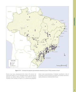 3.
ENERGIA
HIDRÁULICA
Quanto aos novos empreendimentos, havia 24 centrais em
construção (Tabela 3.11) e 97 outorgadas (Anexo 1-B), que deverão
adicionar ao sistema elétrico brasileiro 1.513 MW de potência
instalada. Como ilustrado na Figura 3.16, a distribuição geográfica
desses novos aproveitamentos é bastante semelhante à dos já
existentes.AmaioriaselocalizanasregiõesSuleSudeste.Nasdemais
regiões, destaca-se o Estado de Mato Grosso.
Potência (MW)
10 a 30
5 a 10
1 a 5
menos de 1
0 500 1000
km
Figura 3.15 – Localização dos pequenos aproveitamentos hidrelétricos (micro e PCHs) existentes no Brasil
43
 